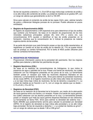 Perfilaje de Pozos

    Se lee de izquierda a derecha (). Si el GR es bajo indica bajo contenido de arcilla y
    si es alto indica alto contenido de arcilla. La unidad de medida es en grados API, con
    un rango de valores que generalmente va de 0 a 150 API.

    Sirve para calcular el contenido de arcilla de las capas (Vsh), para estimar tamaño
    de grano y diferenciar litologías porosas de no porosas. Puede utilizarse en pozos
    entubados.

   Registro de Espectrometría (NGS)
    El registro de espectrometría o GR espectral sirve para determinar el tipo de arcillas
    que contiene una formación. Se basa en la relación de proporciones de los tres
    minerales radiactivos principales: potasio (K), torio (Th) y uranio (U). Las
    concentraciones K/Th ayudan a identificar el tipo de arcilla presentes en la
    formación, mientras que la concentración de U indican la presencia de materia
    orgánica dentro de las arcillas.

    Si se parte del principio que cada formación posee un tipo de arcilla característica, al
    registrarse un cambio en el tipo de arcilla por la relación (K / Th) se puede inducir
    que se produjo un cambio formacional. Por lo tanto el NGS puede utilizarse para
    estimar contactos formacionales.


4. REGISTROS DE POROSIDAD
   Proporcionan información acerca de la porosidad del yacimiento. Son los mejores
   perfiles para detectar y delimitar los yacimientos de gas.

   Registro Neutrónico (CNL)
    Se basa en la medición de concentraciones de hidrógenos, lo que indica la
    presencia de agua o petróleo de la roca. Posee una fuente de neutrones, los cuales
    colisionan con los hidrógenos presentes en los poros de la roca. La herramienta
    también posee un receptor que mide los neutrones dispersos liberados en las
    colisiones. La herramienta se llama CNL. Sirve para estimar la porosidad neutrónica
    de las rocas (NPHI). Si el registro neutrónico es alto indica alta índice de neutrones,
    y si es bajo indica bajo índice de neutrones. Se lee de derecha a izquierda (). La
    unidad de medida es en fracción o en %, con un rango de valores que va desde –
    0.15 a 0.45 (–15 a 45 %).

   Registros de Densidad (FDC)
    Se basa en la medición de la densidad de la formación, por medio de la atenuación
    de rayos gamma entre una fuente y un receptor. Posee una fuente de rayos gamma,
    los cuales colisionan con los átomos presentes en la roca. La herramienta también
    posee un receptor que mide los rayos gamma dispersos liberados en las colisiones.
    La herramienta se llama FDC. Sirve para estimar la densidad del sistema roca –
    fluido (RHOB) que posteriormente servirá para calcular la porosidad por densidad
    (DPHI). Si el registro de densidad es bajo indica alta porosidad y si es alto indica
    baja porosidad. Se lee de izquierda a derecha ( ). La unidad de medida es gr/cm3 ,
    con un rango de valores que va desde 1.96 a 2.96 gr/cm3.


                                                                                          5
 