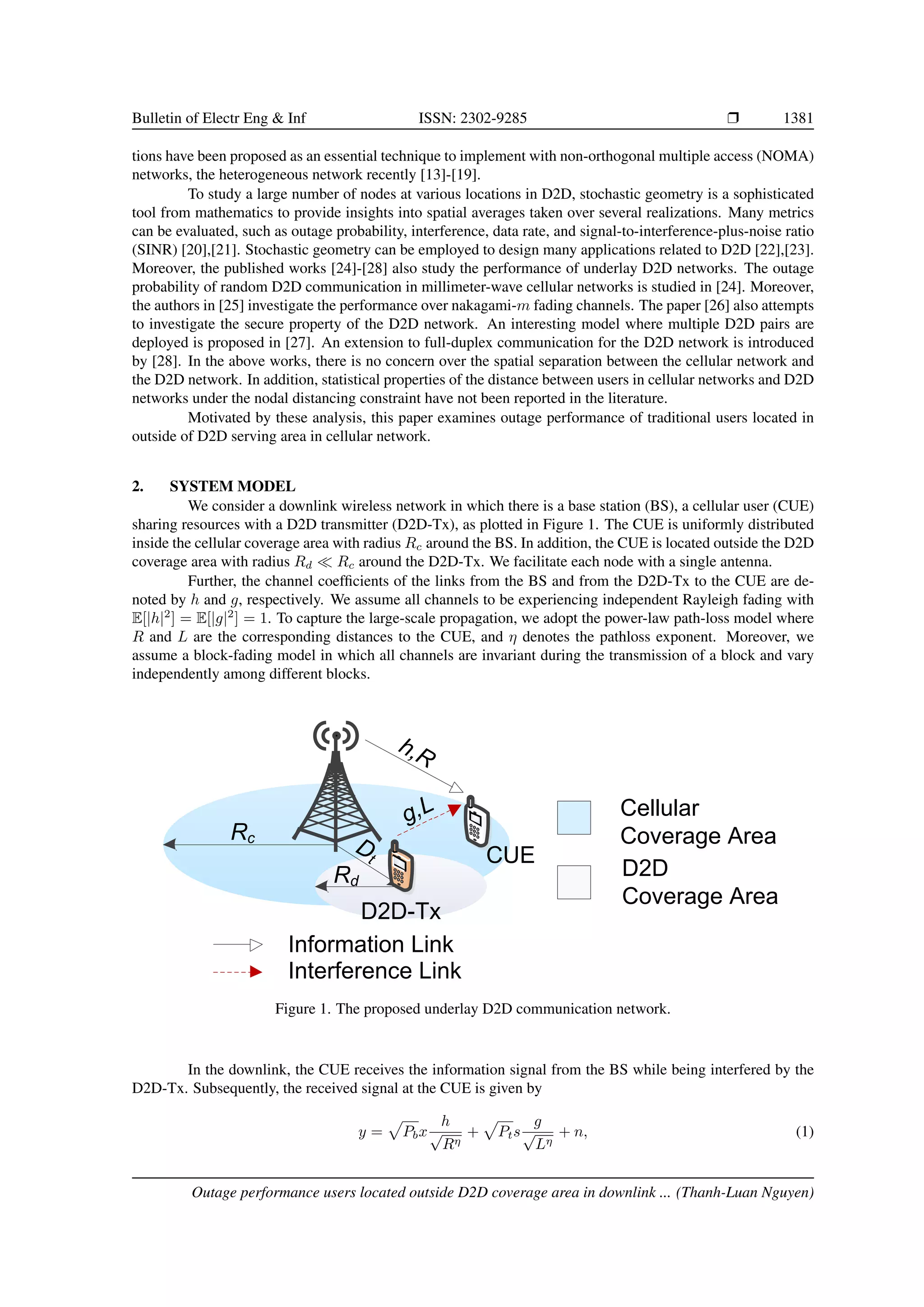 Bulletin of Electr Eng & Inf ISSN: 2302-9285 r 1381
tions have been proposed as an essential technique to implement with non-orthogonal multiple access (NOMA)
networks, the heterogeneous network recently [13]-[19].
To study a large number of nodes at various locations in D2D, stochastic geometry is a sophisticated
tool from mathematics to provide insights into spatial averages taken over several realizations. Many metrics
can be evaluated, such as outage probability, interference, data rate, and signal-to-interference-plus-noise ratio
(SINR) [20],[21]. Stochastic geometry can be employed to design many applications related to D2D [22],[23].
Moreover, the published works [24]-[28] also study the performance of underlay D2D networks. The outage
probability of random D2D communication in millimeter-wave cellular networks is studied in [24]. Moreover,
the authors in [25] investigate the performance over nakagami-m fading channels. The paper [26] also attempts
to investigate the secure property of the D2D network. An interesting model where multiple D2D pairs are
deployed is proposed in [27]. An extension to full-duplex communication for the D2D network is introduced
by [28]. In the above works, there is no concern over the spatial separation between the cellular network and
the D2D network. In addition, statistical properties of the distance between users in cellular networks and D2D
networks under the nodal distancing constraint have not been reported in the literature.
Motivated by these analysis, this paper examines outage performance of traditional users located in
outside of D2D serving area in cellular network.
2. SYSTEM MODEL
We consider a downlink wireless network in which there is a base station (BS), a cellular user (CUE)
sharing resources with a D2D transmitter (D2D-Tx), as plotted in Figure 1. The CUE is uniformly distributed
inside the cellular coverage area with radius Rc around the BS. In addition, the CUE is located outside the D2D
coverage area with radius Rd  Rc around the D2D-Tx. We facilitate each node with a single antenna.
Further, the channel coefficients of the links from the BS and from the D2D-Tx to the CUE are de-
noted by h and g, respectively. We assume all channels to be experiencing independent Rayleigh fading with
E[|h|2
] = E[|g|2
] = 1. To capture the large-scale propagation, we adopt the power-law path-loss model where
R and L are the corresponding distances to the CUE, and η denotes the pathloss exponent. Moreover, we
assume a block-fading model in which all channels are invariant during the transmission of a block and vary
independently among different blocks.
Rc
Cellular
Coverage Area
D2D
Coverage Area
g,L
CUE
Rd
Dt
h,R
D2D-Tx
Information Link
Interference Link
Figure 1. The proposed underlay D2D communication network.
In the downlink, the CUE receives the information signal from the BS while being interfered by the
D2D-Tx. Subsequently, the received signal at the CUE is given by
y =
p
Pbx
h
√
Rη
+
p
Pts
g
√
Lη
+ n, (1)
Outage performance users located outside D2D coverage area in downlink ... (Thanh-Luan Nguyen)
 