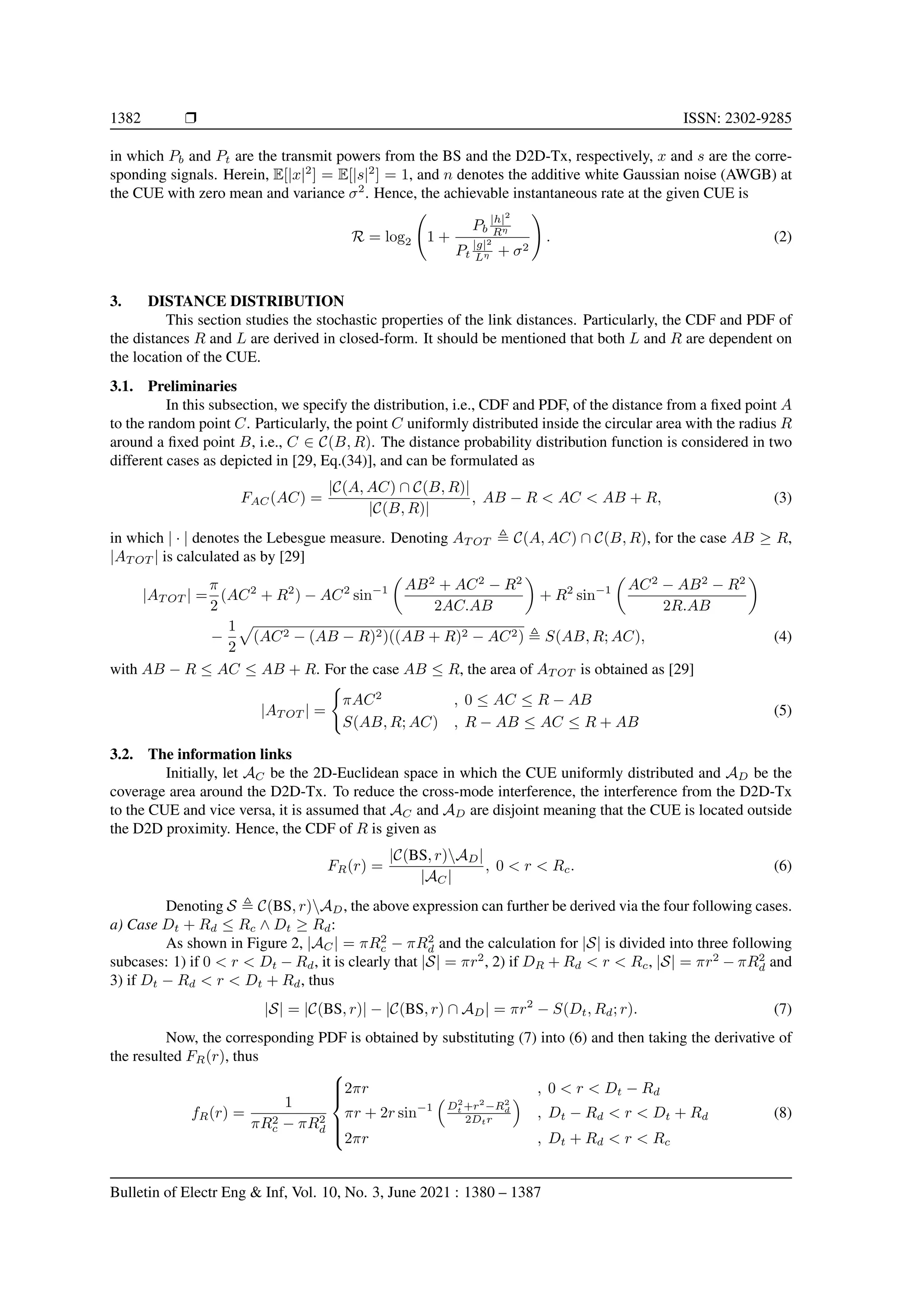 1382 r ISSN: 2302-9285
in which Pb and Pt are the transmit powers from the BS and the D2D-Tx, respectively, x and s are the corre-
sponding signals. Herein, E[|x|2
] = E[|s|2
] = 1, and n denotes the additive white Gaussian noise (AWGB) at
the CUE with zero mean and variance σ2
. Hence, the achievable instantaneous rate at the given CUE is
R = log2 1 +
Pb
|h|2
Rη
Pt
|g|2
Lη + σ2
!
. (2)
3. DISTANCE DISTRIBUTION
This section studies the stochastic properties of the link distances. Particularly, the CDF and PDF of
the distances R and L are derived in closed-form. It should be mentioned that both L and R are dependent on
the location of the CUE.
3.1. Preliminaries
In this subsection, we specify the distribution, i.e., CDF and PDF, of the distance from a fixed point A
to the random point C. Particularly, the point C uniformly distributed inside the circular area with the radius R
around a fixed point B, i.e., C ∈ C(B, R). The distance probability distribution function is considered in two
different cases as depicted in [29, Eq.(34)], and can be formulated as
FAC(AC) =
|C(A, AC) ∩ C(B, R)|
|C(B, R)|
, AB − R  AC  AB + R, (3)
in which | · | denotes the Lebesgue measure. Denoting AT OT , C(A, AC) ∩ C(B, R), for the case AB ≥ R,
|AT OT | is calculated as by [29]
|AT OT | =
π
2
(AC2
+ R2
) − AC2
sin−1

AB2
+ AC2
− R2
2AC.AB

+ R2
sin−1

AC2
− AB2
− R2
2R.AB

−
1
2
p
(AC2 − (AB − R)2)((AB + R)2 − AC2) , S(AB, R; AC), (4)
with AB − R ≤ AC ≤ AB + R. For the case AB ≤ R, the area of AT OT is obtained as [29]
|AT OT | =
(
πAC2
, 0 ≤ AC ≤ R − AB
S(AB, R; AC) , R − AB ≤ AC ≤ R + AB
(5)
3.2. The information links
Initially, let AC be the 2D-Euclidean space in which the CUE uniformly distributed and AD be the
coverage area around the D2D-Tx. To reduce the cross-mode interference, the interference from the D2D-Tx
to the CUE and vice versa, it is assumed that AC and AD are disjoint meaning that the CUE is located outside
the D2D proximity. Hence, the CDF of R is given as
FR(r) =
|C(BS, r)AD|
|AC|
, 0  r  Rc. (6)
Denoting S , C(BS, r)AD, the above expression can further be derived via the four following cases.
a) Case Dt + Rd ≤ Rc ∧ Dt ≥ Rd:
As shown in Figure 2, |AC| = πR2
c − πR2
d and the calculation for |S| is divided into three following
subcases: 1) if 0  r  Dt − Rd, it is clearly that |S| = πr2
, 2) if DR + Rd  r  Rc, |S| = πr2
− πR2
d and
3) if Dt − Rd  r  Dt + Rd, thus
|S| = |C(BS, r)| − |C(BS, r) ∩ AD| = πr2
− S(Dt, Rd; r). (7)
Now, the corresponding PDF is obtained by substituting (7) into (6) and then taking the derivative of
the resulted FR(r), thus
fR(r) =
1
πR2
c − πR2
d







2πr , 0  r  Dt − Rd
πr + 2r sin−1

D2
t +r2
−R2
d
2Dtr

, Dt − Rd  r  Dt + Rd
2πr , Dt + Rd  r  Rc
(8)
Bulletin of Electr Eng  Inf, Vol. 10, No. 3, June 2021 : 1380 – 1387
 