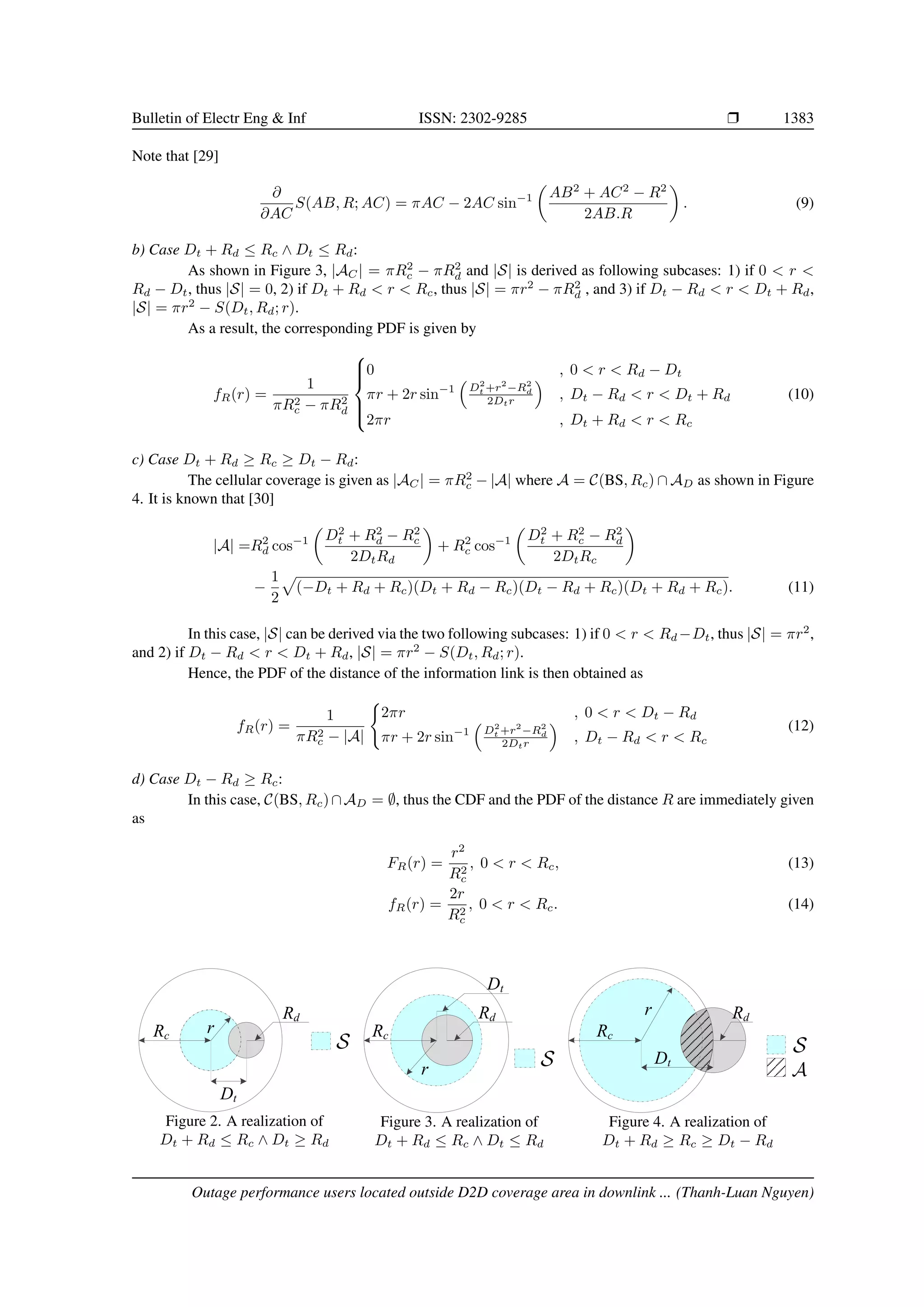 Bulletin of Electr Eng  Inf ISSN: 2302-9285 r 1383
Note that [29]
∂
∂AC
S(AB, R; AC) = πAC − 2AC sin−1

AB2
+ AC2
− R2
2AB.R

. (9)
b) Case Dt + Rd ≤ Rc ∧ Dt ≤ Rd:
As shown in Figure 3, |AC| = πR2
c − πR2
d and |S| is derived as following subcases: 1) if 0  r 
Rd − Dt, thus |S| = 0, 2) if Dt + Rd  r  Rc, thus |S| = πr2
− πR2
d , and 3) if Dt − Rd  r  Dt + Rd,
|S| = πr2
− S(Dt, Rd; r).
As a result, the corresponding PDF is given by
fR(r) =
1
πR2
c − πR2
d







0 , 0  r  Rd − Dt
πr + 2r sin−1

D2
t +r2
−R2
d
2Dtr

, Dt − Rd  r  Dt + Rd
2πr , Dt + Rd  r  Rc
(10)
c) Case Dt + Rd ≥ Rc ≥ Dt − Rd:
The cellular coverage is given as |AC| = πR2
c − |A| where A = C(BS, Rc) ∩ AD as shown in Figure
4. It is known that [30]
|A| =R2
d cos−1

D2
t + R2
d − R2
c
2DtRd

+ R2
c cos−1

D2
t + R2
c − R2
d
2DtRc

−
1
2
p
(−Dt + Rd + Rc)(Dt + Rd − Rc)(Dt − Rd + Rc)(Dt + Rd + Rc). (11)
In this case, |S| can be derived via the two following subcases: 1) if 0  r  Rd −Dt, thus |S| = πr2
,
and 2) if Dt − Rd  r  Dt + Rd, |S| = πr2
− S(Dt, Rd; r).
Hence, the PDF of the distance of the information link is then obtained as
fR(r) =
1
πR2
c − |A|
(
2πr , 0  r  Dt − Rd
πr + 2r sin−1

D2
t +r2
−R2
d
2Dtr

, Dt − Rd  r  Rc
(12)
d) Case Dt − Rd ≥ Rc:
In this case, C(BS, Rc)∩AD = ∅, thus the CDF and the PDF of the distance R are immediately given
as
FR(r) =
r2
R2
c
, 0  r  Rc, (13)
fR(r) =
2r
R2
c
, 0  r  Rc. (14)
Rc
Dt
Rd
r
Figure 2. A realization of
Dt + Rd ≤ Rc ∧ Dt ≥ Rd
Rc
Dt
Rd
r
Figure 3. A realization of
Dt + Rd ≤ Rc ∧ Dt ≤ Rd
Rc
Dt
Rd
r
Figure 4. A realization of
Dt + Rd ≥ Rc ≥ Dt − Rd
Outage performance users located outside D2D coverage area in downlink ... (Thanh-Luan Nguyen)
 