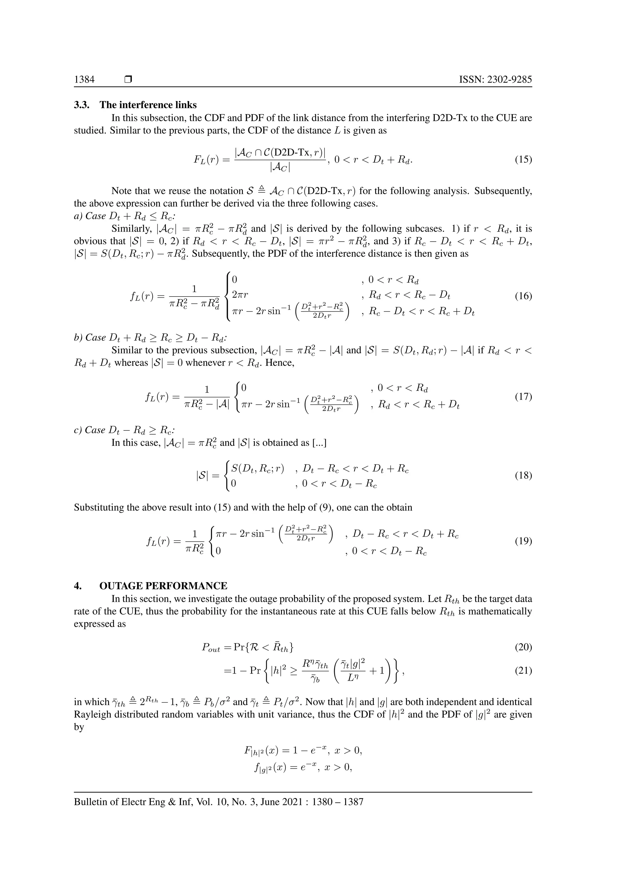 1384 r ISSN: 2302-9285
3.3. The interference links
In this subsection, the CDF and PDF of the link distance from the interfering D2D-Tx to the CUE are
studied. Similar to the previous parts, the CDF of the distance L is given as
FL(r) =
|AC ∩ C(D2D-Tx, r)|
|AC|
, 0  r  Dt + Rd. (15)
Note that we reuse the notation S , AC ∩ C(D2D-Tx, r) for the following analysis. Subsequently,
the above expression can further be derived via the three following cases.
a) Case Dt + Rd ≤ Rc:
Similarly, |AC| = πR2
c − πR2
d and |S| is derived by the following subcases. 1) if r  Rd, it is
obvious that |S| = 0, 2) if Rd  r  Rc − Dt, |S| = πr2
− πR2
d, and 3) if Rc − Dt  r  Rc + Dt,
|S| = S(Dt, Rc; r) − πR2
d. Subsequently, the PDF of the interference distance is then given as
fL(r) =
1
πR2
c − πR2
d







0 , 0  r  Rd
2πr , Rd  r  Rc − Dt
πr − 2r sin−1

D2
t +r2
−R2
c
2Dtr

, Rc − Dt  r  Rc + Dt
(16)
b) Case Dt + Rd ≥ Rc ≥ Dt − Rd:
Similar to the previous subsection, |AC| = πR2
c − |A| and |S| = S(Dt, Rd; r) − |A| if Rd  r 
Rd + Dt whereas |S| = 0 whenever r  Rd. Hence,
fL(r) =
1
πR2
c − |A|
(
0 , 0  r  Rd
πr − 2r sin−1

D2
t +r2
−R2
c
2Dtr

, Rd  r  Rc + Dt
(17)
c) Case Dt − Rd ≥ Rc:
In this case, |AC| = πR2
c and |S| is obtained as [...]
|S| =
(
S(Dt, Rc; r) , Dt − Rc  r  Dt + Rc
0 , 0  r  Dt − Rc
(18)
Substituting the above result into (15) and with the help of (9), one can the obtain
fL(r) =
1
πR2
c
(
πr − 2r sin−1

D2
t +r2
−R2
c
2Dtr

, Dt − Rc  r  Dt + Rc
0 , 0  r  Dt − Rc
(19)
4. OUTAGE PERFORMANCE
In this section, we investigate the outage probability of the proposed system. Let Rth be the target data
rate of the CUE, thus the probability for the instantaneous rate at this CUE falls below Rth is mathematically
expressed as
Pout = Pr{R  R̄th} (20)
=1 − Pr

|h|2
≥
Rη
γ̄th
γ̄b

γ̄t|g|2
Lη
+ 1

, (21)
in which γ̄th , 2Rth
−1, γ̄b , Pb/σ2
and γ̄t , Pt/σ2
. Now that |h| and |g| are both independent and identical
Rayleigh distributed random variables with unit variance, thus the CDF of |h|2
and the PDF of |g|2
are given
by
F|h|2 (x) = 1 − e−x
, x  0,
f|g|2 (x) = e−x
, x  0,
Bulletin of Electr Eng  Inf, Vol. 10, No. 3, June 2021 : 1380 – 1387
 