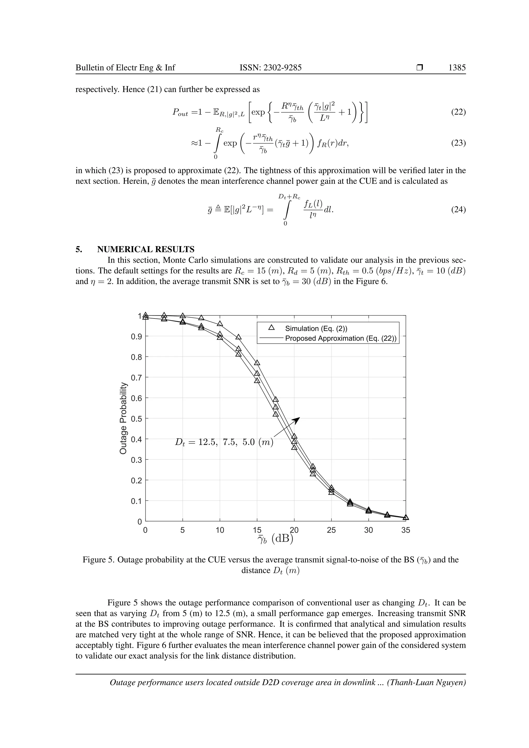 Bulletin of Electr Eng  Inf ISSN: 2302-9285 r 1385
respectively. Hence (21) can further be expressed as
Pout =1 − ER,|g|2,L

exp

−
Rη
γ̄th
γ̄b

γ̄t|g|2
Lη
+ 1

(22)
≈1 −
Rc
Z
0
exp

−
rη
γ̄th
γ̄b
(γ̄tḡ + 1)

fR(r)dr, (23)
in which (23) is proposed to approximate (22). The tightness of this approximation will be verified later in the
next section. Herein, ḡ denotes the mean interference channel power gain at the CUE and is calculated as
ḡ , E[|g|2
L−η
] =
Dt+Rc
Z
0
fL(l)
lη
dl. (24)
5. NUMERICAL RESULTS
In this section, Monte Carlo simulations are constrcuted to validate our analysis in the previous sec-
tions. The default settings for the results are Rc = 15 (m), Rd = 5 (m), Rth = 0.5 (bps/Hz), γ̄t = 10 (dB)
and η = 2. In addition, the average transmit SNR is set to γ̄b = 30 (dB) in the Figure 6.
0 5 10 15 20 25 30 35
0
0.1
0.2
0.3
0.4
0.5
0.6
0.7
0.8
0.9
1
Outage
Probability
Simulation (Eq. (2))
Proposed Approximation (Eq. (22))
Figure 5. Outage probability at the CUE versus the average transmit signal-to-noise of the BS (γ̄b) and the
distance Dt (m)
Figure 5 shows the outage performance comparison of conventional user as changing Dt. It can be
seen that as varying Dt from 5 (m) to 12.5 (m), a small performance gap emerges. Increasing transmit SNR
at the BS contributes to improving outage performance. It is confirmed that analytical and simulation results
are matched very tight at the whole range of SNR. Hence, it can be believed that the proposed approximation
acceptably tight. Figure 6 further evaluates the mean interference channel power gain of the considered system
to validate our exact analysis for the link distance distribution.
Outage performance users located outside D2D coverage area in downlink ... (Thanh-Luan Nguyen)
 