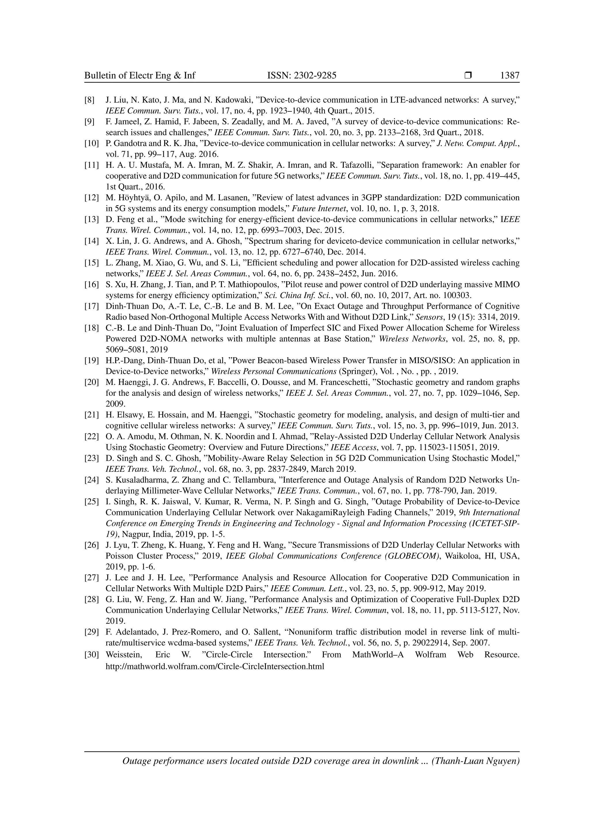 Bulletin of Electr Eng  Inf ISSN: 2302-9285 r 1387
[8] J. Liu, N. Kato, J. Ma, and N. Kadowaki, ”Device-to-device communication in LTE-advanced networks: A survey,”
IEEE Commun. Surv. Tuts., vol. 17, no. 4, pp. 1923–1940, 4th Quart., 2015.
[9] F. Jameel, Z. Hamid, F. Jabeen, S. Zeadally, and M. A. Javed, ”A survey of device-to-device communications: Re-
search issues and challenges,” IEEE Commun. Surv. Tuts., vol. 20, no. 3, pp. 2133–2168, 3rd Quart., 2018.
[10] P. Gandotra and R. K. Jha, ”Device-to-device communication in cellular networks: A survey,” J. Netw. Comput. Appl.,
vol. 71, pp. 99–117, Aug. 2016.
[11] H. A. U. Mustafa, M. A. Imran, M. Z. Shakir, A. Imran, and R. Tafazolli, ”Separation framework: An enabler for
cooperative and D2D communication for future 5G networks,” IEEE Commun. Surv. Tuts., vol. 18, no. 1, pp. 419–445,
1st Quart., 2016.
[12] M. Höyhtyä, O. Apilo, and M. Lasanen, ”Review of latest advances in 3GPP standardization: D2D communication
in 5G systems and its energy consumption models,” Future Internet, vol. 10, no. 1, p. 3, 2018.
[13] D. Feng et al., ”Mode switching for energy-efficient device-to-device communications in cellular networks,” IEEE
Trans. Wirel. Commun., vol. 14, no. 12, pp. 6993–7003, Dec. 2015.
[14] X. Lin, J. G. Andrews, and A. Ghosh, ”Spectrum sharing for deviceto-device communication in cellular networks,”
IEEE Trans. Wirel. Commun., vol. 13, no. 12, pp. 6727–6740, Dec. 2014.
[15] L. Zhang, M. Xiao, G. Wu, and S. Li, ”Efficient scheduling and power allocation for D2D-assisted wireless caching
networks,” IEEE J. Sel. Areas Commun., vol. 64, no. 6, pp. 2438–2452, Jun. 2016.
[16] S. Xu, H. Zhang, J. Tian, and P. T. Mathiopoulos, ”Pilot reuse and power control of D2D underlaying massive MIMO
systems for energy efficiency optimization,” Sci. China Inf. Sci., vol. 60, no. 10, 2017, Art. no. 100303.
[17] Dinh-Thuan Do, A.-T. Le, C.-B. Le and B. M. Lee, ”On Exact Outage and Throughput Performance of Cognitive
Radio based Non-Orthogonal Multiple Access Networks With and Without D2D Link,” Sensors, 19 (15): 3314, 2019.
[18] C.-B. Le and Dinh-Thuan Do, ”Joint Evaluation of Imperfect SIC and Fixed Power Allocation Scheme for Wireless
Powered D2D-NOMA networks with multiple antennas at Base Station,” Wireless Networks, vol. 25, no. 8, pp.
5069–5081, 2019
[19] H.P.-Dang, Dinh-Thuan Do, et al, ”Power Beacon-based Wireless Power Transfer in MISO/SISO: An application in
Device-to-Device networks,” Wireless Personal Communications (Springer), Vol. , No. , pp. , 2019.
[20] M. Haenggi, J. G. Andrews, F. Baccelli, O. Dousse, and M. Franceschetti, ”Stochastic geometry and random graphs
for the analysis and design of wireless networks,” IEEE J. Sel. Areas Commun., vol. 27, no. 7, pp. 1029–1046, Sep.
2009.
[21] H. Elsawy, E. Hossain, and M. Haenggi, ”Stochastic geometry for modeling, analysis, and design of multi-tier and
cognitive cellular wireless networks: A survey,” IEEE Commun. Surv. Tuts., vol. 15, no. 3, pp. 996–1019, Jun. 2013.
[22] O. A. Amodu, M. Othman, N. K. Noordin and I. Ahmad, ”Relay-Assisted D2D Underlay Cellular Network Analysis
Using Stochastic Geometry: Overview and Future Directions,” IEEE Access, vol. 7, pp. 115023-115051, 2019.
[23] D. Singh and S. C. Ghosh, ”Mobility-Aware Relay Selection in 5G D2D Communication Using Stochastic Model,”
IEEE Trans. Veh. Technol., vol. 68, no. 3, pp. 2837-2849, March 2019.
[24] S. Kusaladharma, Z. Zhang and C. Tellambura, ”Interference and Outage Analysis of Random D2D Networks Un-
derlaying Millimeter-Wave Cellular Networks,” IEEE Trans. Commun., vol. 67, no. 1, pp. 778-790, Jan. 2019.
[25] I. Singh, R. K. Jaiswal, V. Kumar, R. Verma, N. P. Singh and G. Singh, ”Outage Probability of Device-to-Device
Communication Underlaying Cellular Network over NakagamiRayleigh Fading Channels,” 2019, 9th International
Conference on Emerging Trends in Engineering and Technology - Signal and Information Processing (ICETET-SIP-
19), Nagpur, India, 2019, pp. 1-5.
[26] J. Lyu, T. Zheng, K. Huang, Y. Feng and H. Wang, ”Secure Transmissions of D2D Underlay Cellular Networks with
Poisson Cluster Process,” 2019, IEEE Global Communications Conference (GLOBECOM), Waikoloa, HI, USA,
2019, pp. 1-6.
[27] J. Lee and J. H. Lee, ”Performance Analysis and Resource Allocation for Cooperative D2D Communication in
Cellular Networks With Multiple D2D Pairs,” IEEE Commun. Lett., vol. 23, no. 5, pp. 909-912, May 2019.
[28] G. Liu, W. Feng, Z. Han and W. Jiang, ”Performance Analysis and Optimization of Cooperative Full-Duplex D2D
Communication Underlaying Cellular Networks,” IEEE Trans. Wirel. Commun, vol. 18, no. 11, pp. 5113-5127, Nov.
2019.
[29] F. Adelantado, J. Prez-Romero, and O. Sallent, “Nonuniform traffic distribution model in reverse link of multi-
rate/multiservice wcdma-based systems,” IEEE Trans. Veh. Technol., vol. 56, no. 5, p. 29022914, Sep. 2007.
[30] Weisstein, Eric W. ”Circle-Circle Intersection.” From MathWorld–A Wolfram Web Resource.
http://mathworld.wolfram.com/Circle-CircleIntersection.html
Outage performance users located outside D2D coverage area in downlink ... (Thanh-Luan Nguyen)
 