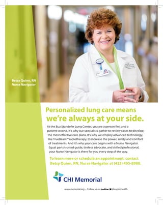 www.memorial.org • Follow us on @InspireHealth
Personalized lung care means
we’re always at your side.
At the Buz Standefer Lung Center, you are a person first and a
patient second. It’s why our specialists gather to review cases to develop
the most effective care plans. It’s why we employ advanced technology,
like TrueBeam™ radiotherapy, to increase the power, safety and comfort
of treatments. And it’s why your care begins with a Nurse Navigator.
Equal parts trusted guide, tireless advocate, and skilled professional,
your Nurse Navigator is there for you every step of the way.
To learn more or schedule an appointment, contact
Betsy Quinn, RN, Nurse Navigator at (423) 495-8988.
Betsy Quinn, RN
Nurse Navigator
 