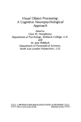 Visual Object Processing:
A Cognitive Neuropsychological
Approach
Edited by
Glyn W. Humphreys
Department of Psychology, Birkbeck College,U.K.
and
M. Jane Riddoch
Department of Paramedical Sciences,
North East London Polytechnic, U.K.
 
