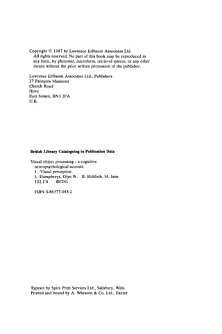 Copyright © 1987 by Lawrence Erlbaum Associates Ltd
All rights reserved. No part of this book may be reproduced in
any form, by photostat, microform, retrieval system, or any other
means without the prior written permission of the publisher.
Lawrence Erlbaum Associates Ltd., Publishers
27 Palmeira Mansions
Church Road
Hove
East Sussex, BN3 2FA
U.K.
British Library Cataloguing in Publication Data
Visual object processing : a cognitive
neuropsychological account.
1. Visual perception
I. Humphreys, Glyn W. II. Riddoch, M. Jane
152.1/4 BF241
ISBN 0-86377-045-2
Typeset by Spire Print Services Ltd., Salisbury, Wilts
Printed and bound by A. Wheaton & Co. Ltd., Exeter
 