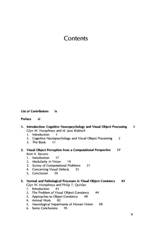 Contents
List of Contributors ix
Preface xi
1. Introduction: Cognitive Neuropsychology and Visual Object Processing 1
Glyn W. Humphreys and M. lane Riddoch
1. Introduction 1
2. Cognitive Neuropsychology and Visual Object Processing 2
3. The Book 11
2. Visual Object Perception from a Computational Perspective 17
Kent A. Stevens
1. Introduction 17
2. Modularity in Vision 19
3. Survey of Computational Problems 21
4. Concerning Visual Defects 35
5. Conclusion 39
3. Normal and Pathological Processes in Visual Object Constancy 43
Glyn W. Humphreys and Philip T. Quinlan
1. Introduction 43
2. The Problem of Visual Object Constancy 44
3. Approaches to Object Constancy 48
4. Animal Work 82
5. Neurological Impairments of Human Vision 88
6. Some Conclusions 95
V
 