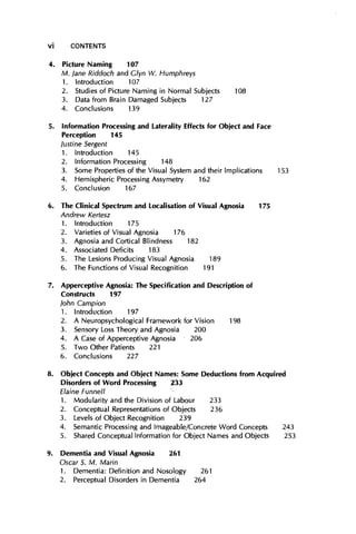 4. Picture Naming 107
M. lane Riddoch and Glyn W. Humphreys
1. Introduction 107
2. Studies of Picture Naming in Normal Subjects 108
3. Data from Brain Damaged Subjects 127
4. Conclusions 139
5. Information Processing and Laterality Effects for Object and Face
Perception 145
lustine Sergent
1. Introduction 145
2. Information Processing 148
3. Some Properties of the Visual System and their Implications 153
4. Hemispheric Processing Assymetry 162
5. Conclusion 167
6. The Clinical Spectrum and Localisation of Visual Agnosia 175
Andrew Kertesz
1. Introduction 175
2. Varieties of Visual Agnosia 176
3. Agnosia and Cortical Blindness 182
4. Associated Deficits 183
5. The Lesions Producing Visual Agnosia 189
6. The Functions of Visual Recognition 191
7. Apperceptive Agnosia: The Specification and Description of
Constructs 197
lohn Campion
1. Introduction 197
2. A Neuropsychological Framework for Vision 198
3. Sensory Loss Theory and Agnosia 200
4. A Case of Apperceptive Agnosia 206
5. Two Other Patients 221
6. Conclusions 227
8. Object Concepts and Object Names: Some Deductions from Acquired
Disorders of Word Processing 233
Elaine Funnell '~
1. Modularity and the Division of Labour 233
2. Conceptual Representations of Objects 236
3. Levels of Object Recognition 239
4. Semantic Processing and Imageable/Concrete Word Concepts 243
5. Shared Conceptual Information for Object Names and Objects 253
9. Dementia and Visual Agnosia 261
Oscar S. M. Marin
1. Dementia: Definition and Nosology 261
2. Perceptual Disorders in Dementia 264
V¡ CONTENTS
 