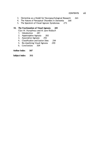 CONTENTS
3. Dementias as a Model for Neuropsychological Research
4. The Nature of Perceptual Disorders in Dementia 268
5. The Spectrum of Visual Agnosic Syndromes 275
10. The Fractionation of Visual Agnosia 281
Glyn W. Humphreys and M. Jane Riddoch
1. Introduction 281
2. Apperceptive Agnosia 282
3. Associative Agnosia 292
4. Classification and Lesion Sites 294
5. Re-classifying Visual Agnosia 299
6. Conclusions 304
Author Index 307
265
Subject Index 315
vii
 