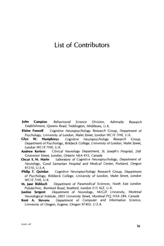List of Contributors
John Campion Behavioural Science Division, Admiralty Research
Establishment, Queens Road, Teddington, Middlesex, U.K.
Elaine Funnell Cognitive Neuropsychology Research Group, Department of
Psychology, University of London, Malet Street, London WC1E 7HX, U.K.
Glyn W. Humphreys Cognitive Neuropsychology Research Group,
Department of Psychology, Birkbeck College, University of London, Malet Street,
London WC1E7HX, U.K.
Andrew Kertesz Clinical Neurology Department; St. Joseph's Hospital, 268
Grosvenor Street, London, Ontario N6A 4V2, Canada
Oscar S. M. Marin Laboratory of Cognitive Neuropsychology, Department of
Neurology, Good Samaritan Hospital and Medical Center, Portland, Oregon
97210, U.S.A.
Philip T. Quinlan Cognitive Neuropsychology Research Group, Department
of Psychology, Birkbeck College, University of London, Malet Street; London
WC1E 7HX, U.K.
M. Jane Riddoch Department of Paramedical Sciences, North East London
Polytechnic, Romford Road, Stratford, London E15 4LZ, U.K.
Justine Sergent Department of Neurology, McGill University, Montreal
Neurological Institute, 3801 University Street, Montreal PQ, H3A 2B4, Canada
Kent A. Stevens Department of Computer and Information Science,
University of Oregon, Eugene, Oregon 97403, U.S.A.
V.O.P.—A*
ix
 