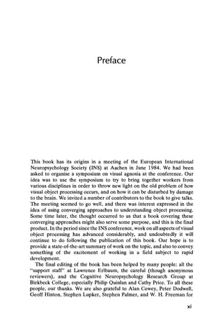 Preface
This book has its origins in a meeting of the European International
Neuropsychology Society (INS) at Aachen in June 1984. We had been
asked to organise a symposium on visual agnosia at the conference. Our
idea was to use the symposium to try to bring together workers from
various disciplines in order to throw new light on the old problem of how
visual object processing occurs, and on how it can be disturbed by damage
to the brain. We invited a number of contributors to the book to give talks.
The meeting seemed to go well, and there was interest expressed in the
idea of using converging approaches to understanding object processing.
Some time later, the thought occurred to us that a book covering these
converging approaches might also serve some purpose, and this is the final
product. In the period since the INS conference, work on all aspects of visual
object processing has advanced considerably, and undoubtedly it will
continue to do following the publication of this book. Our hope is to
provide a state-of-the-art summary of work on the topic, and also to convey
something of the excitement of working in a field subject to rapid
development.
The final editing of the book has been helped by many people: all the
“ support staff” at Lawrence Erlbaum, the careful (though anonymous
reviewers), and the Cognitive Neuropsychology Research Group at
Birkbeck College, especially Philip Quinlan and Cathy Price. To all these
people, our thanks. We are also grateful to Alan Cowey, Peter Dodwell,
Geoff Hinton, Stephen Lupker, Stephen Palmer, and W. H. Freeman for
xi
 
