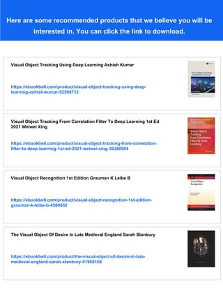 Here are some recommended products that we believe you will be
interested in. You can click the link to download.
Visual Object Tracking Using Deep Learning Ashish Kumar
https://ebookbell.com/product/visual-object-tracking-using-deep-
learning-ashish-kumar-52598712
Visual Object Tracking From Correlation Filter To Deep Learning 1st Ed
2021 Weiwei Xing
https://ebookbell.com/product/visual-object-tracking-from-correlation-
filter-to-deep-learning-1st-ed-2021-weiwei-xing-36380984
Visual Object Recognition 1st Edition Grauman K Leibe B
https://ebookbell.com/product/visual-object-recognition-1st-edition-
grauman-k-leibe-b-4584652
The Visual Object Of Desire In Late Medieval England Sarah Stanbury
https://ebookbell.com/product/the-visual-object-of-desire-in-late-
medieval-england-sarah-stanbury-51968168
 