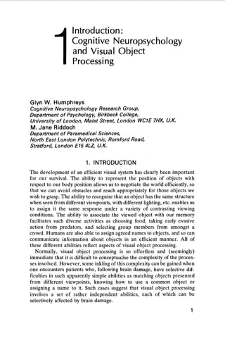 1
Introduction:
Cognitive Neuropsychology
and Visual Object
Processing
Glyn W. Humphreys
Cognitive Neuropsychology Research Group,
Department of Psychology, Birkbeck College,
University of London, Malet Street, London WC1E 7HX, U.K.
M. Jane Riddoch
Department of Paramedical Sciences,
North East London Polytechnic, Romford Road,
Stratford, London E15 4LZ, U.K.
The development of an efficient visual system has clearly been important
for our survival. The ability to represent the position of objects with
respect to our body position allows us to negotiate the world efficiently, so
that we can avoid obstacles and reach appropriately for those objects we
wish to grasp. The ability to recognise that an object has the same structure
when seen from different viewpoints, with different lighting, etc. enables us
to assign it the same response under a variety of contrasting viewing
conditions. The ability to associate the viewed object with our memory
facilitates such diverse activities as choosing food, taking early evasive
action from predators, and selecting group members from amongst a
crowd. Humans are also able to assign agreed names to objects, and so can
communicate information about objects in an efficient manner. All of
these different abilities reflect aspects of visual object processing.
Normally, visual object processing is so effortless and (seemingly)
immediate that it is difficult to conceptualise the complexity of the proces-
ses involved. However, some inkling of this complexity can be gained when
one encounters patients who, following brain damage, have selective dif-
ficulties in such apparently simple abilities as matching objects presented
from different viewpoints, knowing how to use a common object or
assigning a name to it. Such cases suggest that visual object processing
involves a set of rather independent abilities, each of which can be
selectively affected by brain damage.
1. INTRODUCTION
1
 