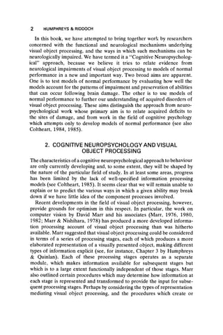 2 HUMPHREYS & RIDDOCH
In this book, we have attempted to bring together work by researchers
concerned with the functional and neurological mechanisms underlying
visual object processing, and the ways in which such mechanisms can be
neurologically impaired. We have termed it a “ Cognitive Neuropsycholog-
ical” approach, because we believe it tries to relate evidence from
neurological impairments of visual object processing to models of normal
performance in a new and important way. Two broad aims are apparent.
One is to test models of normal performance by evaluating how well the
models account for the patterns of impairment and preservation of abilities
that can occur following brain damage. The other is to use models of
normal performance to further our understanding of acquired disorders of
visual object processing. These aims distinguish the approach from neuro-
psychological work whose primary aim is to relate acquired deficits to
the sites of damage, and from work in the field of cognitive psychology
which attempts only to develop models of normal performance (see also
Coltheart, 1984, 1985).
2. COGNITIVE NEUROPSYCHOLOGY AND VISUAL
OBJECT PROCESSING
The characteristics of acognitive neuropsychological approach to behaviour
are only currently developing and, to some extent, they will be shaped by
the nature of the particular field of study. In at least some areas, progress
has been limited by the lack of well-specified information processing
models (see Coltheart, 1985). It seems clear that we will remain unable to
explain or to predict the various ways in which a given ability may break
down if we have little idea of the component processes involved.
Recent developments in the field of visual object processing, however,
provide grounds for optimism in this respect. In particular, the work on
computer vision by David Marr and his associates (Marr, 1976, 1980,
1982; Marr & Nishihara, 1978) has produced a more developed informa-
tion processing account of visual object processing than was hitherto
available. Marr suggested that visual object processing could be considered
in terms of a series of processing stages, each of which produces a more
elaborated representation of a visually presented object, making different
types of information explicit (see, for instance, Chapter 3 by Humphreys
& Quinlan). Each of these processing stages operates as a separate
module, which makes information available for subsequent stages but
which is to a large extent functionally independent of those stages. Marr
also outlined certain procedures which may determine how information at
each stage is represented and transformed to provide the input for subse-
quent processing stages. Perhaps by considering the types of representation
mediating visual object processing, and the procedures which create or
 