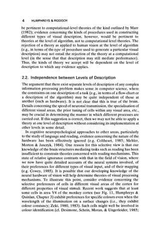 be pertinent to computational-level theories of the kind outlined by Marr
(1982); evidence concerning the kinds of procedures used in constructing
different types of visual description, however, would be pertinent to
theories at the level of algorithm, not to computational level theories. The
rejection of a theory as applied to human vision at the level of algorithm
(e.g., in terms of the type of procedure used to generate a particular visual
description) may not entail the rejection of the theory at a computational
level (in the sense that that description may still mediate performance).
Thus, the kinds of theory we accept will be dependent on the level of
description to which any evidence applies.
2.2. Independence between Levels of Description
The argument that there exist separate levels of description of any complex
information processing problem makes sense in computer science, where
the constraints on one description of a task (e.g., in terms of a flow-chart or
a description of the algorithm) may be quite independent of those at
another (such as hardware). It is not clear that this is true of the brain.
Details concerning the speed of neuronal transmission, the specialisation of
different visual areas, the prior tuning of cells within any visual area, etc.,
may be crucial in determining the manner in which different processes are
carried out. If this suggestion is correct, then we may not be able to apply a
theory at one level of description without considering its implementation at
other levels in some detail.
In cognitive neuropsychological approaches to other areas, particularly
to the study of language and reading, evidence concerning the nature of the
hardware has been effectively ignored (e.g. Coltheart, 1985; Mehler,
Morton & Jusczyk, 1984). One reason for this selective view is that our
knowledge of the brain structures mediating tasks such as reading has been
insufficient to constrain theories concerned with reading mechanisms. This
state of relative ignorance contrasts with that in the field of vision, where
we now have quite detailed accounts of the neural systems involved, of
their preferences for different types of visual input, and of their mapping
(e.g. Cowey, 1985). It is possible that our developing knowledge of the
neural hardware of vision will help determine theories of visual processing
mechanisms. To illustrate this point, consider evidence concerning the
selective preferences of cells in different visual areas of the cortex for
different properties of visual stimuli. Recent work suggests that at least
some cells in area V4 of the monkey cortex (see Fig. 11, Humphreys &
Quinlan, Chapter 3) exhibit preferences for specific colours even when the
wavelength of the illumination on a surface changes (i.e., they exhibit
colour constancy; Zeki, 1980, 1983). Such cells might well be involved in
colour identification (cf. Desimone, Schein, Moran, & Ungerleider, 1985;
4 HUMPHREYS & RIDDOCH
 