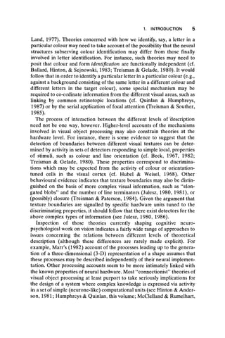 Land, 1977). Theories concerned with how we identify, say, a letter in a
particular colour may need to take account of the possibility that the neural
structures subserving colour identification may differ from those finally
involved in letter identification. For instance, such theories may need to
posit that colour and form identification are functionally independent (cf.
Ballard, Hinton, & Sejnowski, 1983; Treisman & Gelade, 1980). It would
follow that in order to identify a particular letter in a particular colour (e.g.,
against a background consisting of the same letter in a different colour and
different letters in the target colour), some special mechanism may be
required to co-ordinate information from the different visual areas, such as
linking by common retinotopic locations (cf. Quinlan & Humphreys,
1987) or by the serial application of focal attention (Treisman & Souther,
1985).
The process of interaction between the different levels of description
need not be one way, however. Higher-level accounts of the mechanisms
involved in visual object processing may also constrain theories at the
hardware level. For instance, there is some evidence to suggest that the
detection of boundaries between different visual textures can be deter-
mined by activity in sets of detectors responding to simple local, properties
of stimuli, such as colour and line orientation (cf. Beck, 1967, 1982;
Treisman & Gelade, 1980). These properties correspond to discrimina-
tions which may be expected from the activity of colour or orientation-
tuned cells in the visual cortex (cf. Hubei & Weisel, 1968). Other
behavioural evidence indicates that texture boundaries may also be distin-
guished on the basis of more complex visual information, such as “ elon-
gated blobs” and the number of line terminators (Julesz, 1980, 1981), or
(possibly) closure (Treisman & Paterson, 1984). Given the argument that
texture boundaries are signalled by specific hardware units tuned to the
discriminating properties, it should follow that there exist detectors for the
above complex types of information (see Julesz, 1980, 1986).
Inspection of those theories currently shaping cognitive neuro-
psychological work on vision indicates a fairly wide range of approaches to
issues concerning the relations between different levels of theoretical
description (although these differences are rarely made explicit). For
example, Marr’s (1982) account of the processes leading up to the genera-
tion of a three-dimensional (3-D) representation of a shape assumes that
these processes may be described independently of their neural implemen-
tation. Other processing accounts seem to be more intimately linked with
the known properties of neural hardware. Most “ connectionist” theories of
visual object processing at least purport to take seriously implications for
the design of a system where complex knowledge is expressed via activity
in a set of simple (neurone-like) computational units (see Hinton & Ander-
son, 1981; Humphreys & Quinlan, this volume; McClelland & Rumelhart,
1. INTRODUCTION 5
 