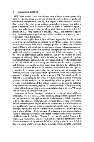 1986). Some connectionist theories not only allocate separate processing
units for specific visual properties of stimuli (such as lines at particular
orientations and positions; see Fig. 8, Chapter 3, Humphreys & Quinlan,
this volume), they also group units corresponding to properties within a
given dimension (such as colour or size) to form a “ parameter space” ,
where the value(s) of a stimulus along that dimension is specified (cf.
Ballard et al., 1983; Feldman & Ballard, 1982). Such parameter spaces
may be considered analogous to areas of the visual cortex selectively tuned
to different visual dimensions.
What are the implicationsof these different approaches for the aims of
cognitive neuropsychology we outlined earlier? First, consider how we may
use evidence drawn from brain damaged patients to assess the different
models. Models which maintain a clear independence between descriptions
of processing mechanisms and hardware descriptions can only be addres-
sed by information concerning the functional deficits of patients (i.e., by
the type of behavioural deficit exhibited and by its relation to other
component abilities). This position is akin to that typical of cognitive
neuropsychological approaches in other areas, such as reading mentioned
earlier. Models in which processing mechanisms are tied to the properties
and locations of specific cortical areas may similarly be addressed by
functional evidence. However, in addition, such models are also open to
evaluation by evidence concerning the site and extent of damage. For
instance, consider the possibility that a patient continues to exhibit colour
constancy following selective ablation of area V4. This result would be
difficult to accommodate for a theory which posited a colour-processing
system explicitly modelled on our knowledge of the properties of cells in
V4, and which maintained that colour-constancy could only be achieved
using that colour-processing system. A theory positing a colour-processing
system which does not have a one-to-one relationship with area V4 would
not, of course, be similarly damaged.
Accounts of brain damaged patients in terms of these different
approaches will also differ. Models assuming independent algorithm-level
and hardware-level descriptions account for behavioural deficits in patients
in terms of patterns of dysfunction in (abstracted) processing components.
Models assuming some explicit relations between the levels of description
may additionally take on board information about the nature of the brain
damage. Again, this may be illustrated by reference to theories positing
that a given ability reflects patterns of activation across representations
tuned to specific properties of stimuli (the connectionist accounts discussed
by Humphreys & Quinlan, Chapter 3; the cascade model discussed by
Riddoch & Humphreys, Chapter 4). Such theories may (eventually) offer
different accounts of a particular deficit according to whether the deficit is
due to a single selective lesion, due to a pattern of disseminated lesions (cf.
6 HUMPHREYS & RIDDOCH
 