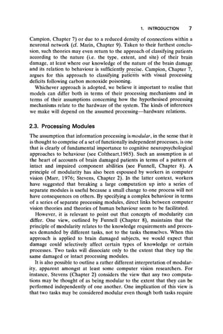 1. INTRODUCTION 7
Campion, Chapter 7) or due to a reduced density of connections within a
neuronal network (cf. Marin, Chapter 9). Taken to their furthest conclu-
sion, such theories may even return to the approach of classifying patients
according to the nature (i.e. the type, extent, and site) of their brain
damage, at least where our knowledge of the nature of the brain damage
and its relation to behaviour is sufficiently precise. Campion, Chapter 7,
argues for this approach to classifying patients with visual processing
deficits following carbon monoxide poisoning.
Whichever approach is adopted, we believe it important to realise that
models can differ both in terms of their processing mechanisms and in
terms of their assumptions concerning how the hypothesised processing
mechanisms relate to the hardware of the system. The kinds of inferences
we make will depend on the assumed processing— hardware relations.
2.3. Processing Modules
The assumption that information processing is modular, in the sense that it
is thought to comprise of a set of functionally independent processes, is one
that is clearly of fundamental importance to cognitive neuropsychological
approaches to behaviour (see Coltheart,1985). Such an assumption is at
the heart of accounts of brain damaged patients in terms of a pattern of
intact and impaired component abilities (see Funnell, Chapter 8). A
principle of modularity has also been espoused by workers in computer
vision (Marr, 1976; Stevens, Chapter 2). In the latter context, workers
have suggested that breaking a large computation up into a series of
separate modules is useful because a small change to one process will not
have consequences on others. By specifying a complex behaviour in terms
of a series of separate processing modules, direct links between computer
vision theories and theories of human behaviour seem to be facilitated.
However, it is relevant to point out that concepts of modularity can
differ. One view, outlined by Funnell (Chapter 8), maintains that the
principle of modularity relates to the knowledge requirements and proces-
ses demanded by different tasks, not to the tasks themselves. When this
approach is applied to brain damaged subjects, we would expect that
damage could selectively affect certain types of knowledge or certain
processes. Two tasks will dissociate only to the extent that they tap the
same damaged or intact processing modules.
It is also possible to outline a rather different interpretation of modular-
ity, apparent amongst at least some computer vision researchers. For
instance, Stevens (Chapter 2) considers the view that any two computa-
tions may be thought of as being modular to the extent that they can be
performed independently of one another. One implication of this view is
that two tasks may be considered modular even though both tasks require
 
