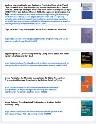 Machine Learning Challenges Evaluating Predictive Uncertainty Visual
Object Classification And Recognising Tectual Entailment First Pascal
Machine Learning Challenges Workshop Mlcw 2005 Southampton Uk April
1113 2005 Revised Selected Papers 1st Edition Joaquin Quionerocandela
Auth
https://ebookbell.com/product/machine-learning-challenges-evaluating-
predictive-uncertainty-visual-object-classification-and-recognising-
tectual-entailment-first-pascal-machine-learning-challenges-workshop-
mlcw-2005-southampton-uk-april-1113-2005-revised-selected-papers-1st-
edition-joaquin-quionerocandela-auth-4239698
Objectoriented Programming With Visual Basicnet Michael Mcmillan
https://ebookbell.com/product/objectoriented-programming-with-visual-
basicnet-michael-mcmillan-2004060
Beginning Object Oriented Programming Using Visual Basic 2005 From
Novie To Professiona Dan Clark
https://ebookbell.com/product/beginning-object-oriented-programming-
using-visual-basic-2005-from-novie-to-professiona-dan-clark-4112518
Visual Perception And Robotic Manipulation 3d Object Recognition
Tracking And Handeye Coordination 1st Edition Geoffrey Taylor
https://ebookbell.com/product/visual-perception-and-robotic-
manipulation-3d-object-recognition-tracking-and-handeye-
coordination-1st-edition-geoffrey-taylor-983282
Visual Saliency From Pixellevel To Objectlevel Analysis 1st Ed
Jianming Zhang
https://ebookbell.com/product/visual-saliency-from-pixellevel-to-
objectlevel-analysis-1st-ed-jianming-zhang-9964488
 