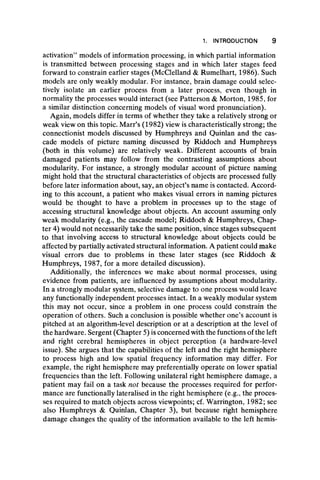 1. INTRODUCTION 9
activation” models of information processing, in which partial information
is transmitted between processing stages and in which later stages feed
forward to constrain earlier stages (McClelland & Rumelhart, 1986). Such
models are only weakly modular. For instance, brain damage could selec-
tively isolate an earlier process from a later process, even though in
normality the processes would interact (see Patterson & Morton, 1985, for
a similar distinction concerning models of visual word pronunciation).
Again, models differ in terms of whether they take a relatively strong or
weak view on this topic. Marr’s (1982) view is characteristically strong; the
connectionist models discussed by Humphreys and Quinlan and the cas-
cade models of picture naming discussed by Riddoch and Humphreys
(both in this volume) are relatively weak. Different accounts of brain
damaged patients may follow from the contrasting assumptions about
modularity. For instance, a strongly modular account of picture naming
might hold that the structural characteristics of objects are processed fully
before later information about, say, an object’s name is contacted. Accord-
ing to this account, a patient who makes visual errors in naming pictures
would be thought to have a problem in processes up to the stage of
accessing structural knowledge about objects. An account assuming only
weak modularity (e.g., the cascade model; Riddoch & Humphreys, Chap-
ter 4) would not necessarily take the same position, since stages subsequent
to that involving access to structural knowledge about objects could be
affected by partially activated structural information. A patient could make
visual errors due to problems in these later stages (see Riddoch &
Humphreys, 1987, for a more detailed discussion).
Additionally, the inferences we make about normal processes, using
evidence from patients, are influenced by assumptions about modularity.
In a strongly modular system, selective damage to one process would leave
any functionally independent processes intact. In a weakly modular system
this may not occur, since a problem in one process could constrain the
operation of others. Such a conclusion is possible whether one’s account is
pitched at an algorithm-level description or at a description at the level of
the hardware. Sergent (Chapter 5) is concerned with the functions of the left
and right cerebral hemispheres in object perception (a hardware-level
issue). She argues that the capabilities of the left and the right hemisphere
to process high and low spatial frequency information may differ. For
example, the right hemisphere may preferentially operate on lower spatial
frequencies than the left. Following unilateral right hemisphere damage, a
patient may fail on a task not because the processes required for perfor-
mance are functionally lateralised in the right hemisphere (e.g., the proces-
ses required to match objects across viewpoints; cf. Warrington, 1982; see
also Humphreys & Quinlan, Chapter 3), but because right hemisphere
damage changes the quality of the information available to the left hemis-
 