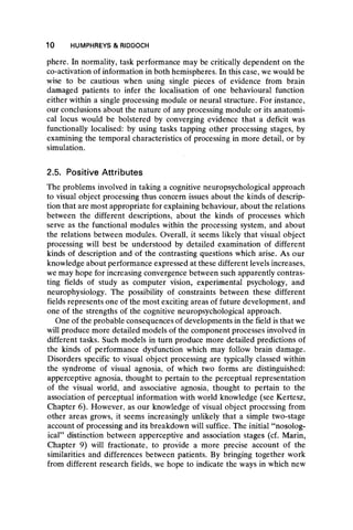 10 HUMPHREYS & RIDDOCH
phere. In normality, task performance may be critically dependent on the
co-activation of information in both hemispheres. In this case, we would be
wise to be cautious when using single pieces of evidence from brain
damaged patients to infer the localisation of one behavioural function
either within a single processing module or neural structure. For instance,
our conclusions about the nature of any processing module or its anatomi-
cal locus would be bolstered by converging evidence that a deficit was
functionally localised: by using tasks tapping other processing stages, by
examining the temporal characteristics of processing in more detail, or by
simulation.
2.5. Positive Attributes
The problems involved in taking a cognitive neuropsychological approach
to visual object processing thus concern issues about the kinds of descrip-
tion that are most appropriate for explaining behaviour, about the relations
between the different descriptions, about the kinds of processes which
serve as the functional modules within the processing system, and about
the relations between modules. Overall, it seems likely that visual object
processing will best be understood by detailed examination of different
kinds of description and of the contrasting questions which arise. As our
knowledge about performance expressed at these different levels increases,
we may hope for increasing convergence between such apparently contras-
ting fields of study as computer vision, experimental psychology, and
neurophysiology. The possibility of constraints between these different
fields represents one of the most exciting areas of future development, and
one of the strengths of the cognitive neuropsychological approach.
One of the probable consequences of developments in the field is that we
will produce more detailed models of the component processes involved in
different tasks. Such models in turn produce more detailed predictions of
the kinds of performance dysfunction which may follow brain damage.
Disorders specific to visual object processing are typically classed within
the syndrome of visual agnosia, of which two forms are distinguished:
apperceptive agnosia, thought to pertain to the perceptual representation
of the visual world, and associative agnosia, thought to pertain to the
association of perceptual information with world knowledge (see Kertesz,
Chapter 6). However, as our knowledge of visual object processing from
other areas grows, it seems increasingly unlikely that a simple two-stage
account of processing and its breakdown will suffice. The initial “ nosolog-
ical” distinction between apperceptive and association stages (cf. Marin,
Chapter 9) will fractionate, to provide a more precise account of the
similarities and differences between patients. By bringing together work
from different research fields, we hope to indicate the ways in which new
 