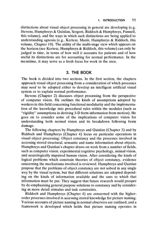 1. INTRODUCTION 11
distinctions about visual object processing in general are developing (e.g.
Stevens, Humphreys & Quinlan, Sergent, Riddoch & Humphreys, Funnell,
this volume), and the ways in which such distinctions are being applied to
understanding agnosia (e.g., Kertesz, Marin, Humphreys & Riddoch, this
volume, Chapter 10). The utility of the multi-stage view which appears on
the horizon (see Kertesz, Humphreys & Riddoch, this volume) can only be
judged in time, in terms of how well it accounts for patients and of how
useful its distinctions are for accounting for normal performance. In the
meantime, it may serve as a fresh focus for work in the area.
3. THE BOOK
The book is divided into two sections. In the first section, the chapters
approach visual object processing from a consideration of which processes
may need to be adopted either to develop an intelligent artificial visual
system or to explain normal performance.
Stevens (Chapter 2) discusses object processing from the perspective
of computer vision. He outlines the kinds of assumptions adopted by
workers in this field concerning functional modularity and the implementa-
tion of the knowledge into procedural rules within the modules (such as
“ rigidity” assumptions in deriving 3-D form information from motion). He
goes on to consider some of the implications of computer vision for
understanding both normal vision and its breakdown following brain
damage.
The following chapters by Humphreys and Quinlan (Chapter 3) and by
Riddoch and Humphreys (Chapter 4) focus on particular operations in
visual object processing: Object constancy and the processes involved in
accessing stored structural, semantic and name information about objects.
Humphreys and Quinlan’s chapter draws on work from a number of fields,
such as computer vision, experimental cognitive psychology, animal vision,
and neurologically impaired human vision. After considering the kinds of
logical problems which constrain theories of object constancy, evidence
concerning the mechanisms involved is reviewed. Humphreys and Quinlan
propose that the problems of object constancy are not solved in any single
way by the visual system, but that different solutions are adopted depend-
ing on the kinds of information available and the uses to which that
information must be put. They suggest that future research would prosper
by de-emphasising general purpose solutions to constancy and by consider-
ing in more detail stimulus and task constraints.
Riddoch and Humphreys (Chapter 4) are concerned with the higher-
order processes involved in accessing stored knowledge for picture naming.
Various accounts of picture naming in normal observers are outlined, and a
framework is developed which holds that picture naming operates in
 