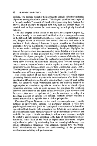 cascade. The cascade model is then applied to account for different forms
of picture naming disorder in patients. This chapter provides an example of
a “weakly modular” account of visual object processing (see Section 2.4
above), and it attempts to explain both why such an account might be
needed and its implications for understanding neurologically impaired
patients.
The final chapter in this section of the book, by Sergent (Chapter 5),
focuses primarily on the anatomical localisation of processing mechanisms
in the left and right cerebral hemispheres. However, in attempting to do
this, Sergent draws on evidence from normal observers and animals in
addition to brain damaged humans. It again provides an illuminating
example of how we may look to evidence from seemingly different areas to
further our understanding of vision. Necessarily, the chapter highlights the
issue of-face perception, since considerably more detailed work on hemis-
pheric differences in face perception has been conducted than on such
differences in object perception (particularly in terms of developing the
kinds of process models necessary to explain both abilities). Nevertheless,
many of the lessons to be learned are the same, since faces are perhaps but
one extreme example of objects which require accurate and integrated
visual information for recognition to occur (see Diamond & Carey, 1986).
The importance of viewing normal performance as the product of interac-
tions between different processes is emphasised (see Section 2.4).
The second section of the book deals with the types of visual object
processing disorder which may occur in human subjects after brain dam-
age. Kertesz (Chapter 6) outlines the historical background of work in this
area. He describes which behavioural deficits are typically labelled as
apperceptive or associative agnosia, or as other forms of visual object
processing disorder such as optic aphasia; he considers the relations
between these disorders and some associated deficits (such as colour and
face perception, word recognition, etc.); and he considers the utility of a
two-stage account of agnosia (see earlier). Kertesz’s review provides a
useful introduction to agnosia from a clinical perspective.
Campion (Chapter 7) focuses on the visual processing disorder typically
labelled as apperceptive agnosia. His particular concern is with how
psychological constructs (such as “perceptual representation” ) should be
operationally defined to help understand the deficits in such patients, and
on whether distinctions between “ sensory” and “ perceptual” processes are
useful in this respect. He discusses how, in at least some instances, it might
be useful to group patients according to the type of neurological damage
sustained, rather than on the basis of higher-order constructs. Insights
might then be gained by considering how the neurological damage con-
strains information processing. This approach stresses how “ hardware-
level” descriptions can further our understanding of the processing
mechanisms mediating task performance.
12 HUMPHREYS & RIDDOCH
 