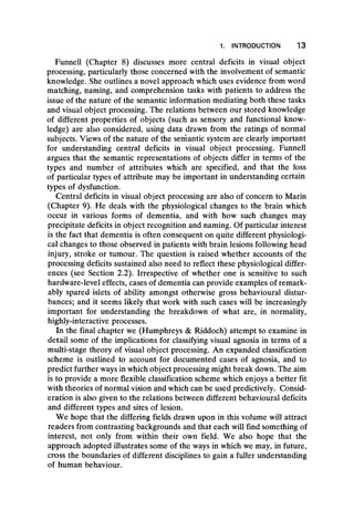 1. INTRODUCTION 13
Funnell (Chapter 8) discusses more central deficits in visual object
processing, particularly those concerned with the involvement of semantic
knowledge. She outlines a novel approach which uses evidence from word
matching, naming, and comprehension tasks with patients to address the
issue of the nature of the semantic information mediating both these tasks
and visual object processing. The relations between our stored knowledge
of different properties of objects (such as sensory and functional know-
ledge) are also considered, using data drawn from the ratings of normal
subjects. Views of the nature of the semantic system are clearly important
for understanding central deficits in visual object processing. Funnell
argues that the semantic representations of objects differ in terms of the
types and number of attributes which are specified, and that the loss
of particular types of attribute may be important in understanding certain
types of dysfunction.
Central deficits in visual object processing are also of concern to Marin
(Chapter 9). He deals with the physiological changes to the brain which
occur in various forms of dementia, and with how such changes may
precipitate deficits in object recognition and naming. Of particular interest
is the fact that dementia is often consequent on quite different physiologi-
cal changes to those observed in patients with brain lesions following head
injury, stroke or tumour. The question is raised whether accounts of the
processing deficits sustained also need to reflect these physiological differ-
ences (see Section 2.2). Irrespective of whether one is sensitive to such
hardware-level effects, cases of dementia can provide examples of remark-
ably spared islets of ability amongst otherwise gross behavioural distur-
bances; and it seems likely that work with such cases will be increasingly
important for understanding the breakdown of what are, in normality,
highly-interactive processes.
In the final chapter we (Humphreys & Riddoch) attempt to examine in
detail some of the implications for classifying visual agnosia in terms of a
multi-stage theory of visual object processing. An expanded classification
scheme is outlined to account for documented cases of agnosia, and to
predict further ways in which object processing might break down. The aim
is to provide a more flexible classification scheme which enjoys a better fit
with theories of normal vision and which can be used predictively. Consid-
eration is also given to the relations between different behavioural deficits
and different types and sites of lesion.
We hope that the differing fields drawn upon in this volume will attract
readers from contrasting backgrounds and that each will find something of
interest, not only from within their own field. We also hope that the
approach adopted illustrates some of the ways in which we may, in future,
cross the boundaries of different disciplines to gain a fuller understanding
of human behaviour.
 