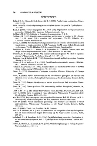 14 HUMPHREYS & RIDDOCH
REFERENCES
Ballard, D. H., Hinton, G. E., & Seinowski, T. J. (1983). Parallel visual computation. Nature,
306, 21-26.
Beck, J. (1967). Perceptual grouping produced by line figures. Perceptual & Psychophysics, 1,
371-394.
Beck, J. (1982). Texture segregation. In J. Beck (Ed.), Organization and representation in
perception. Hillsdale, N.J.: Lawrence Erlbaum Associates Inc.
Coltheart, M. (1984). Editorial in Cognitive Neuropsychology, 1, 1-8.
Coltheart, M. (1985). Cognitive neuropsychology and the study of reading. In Μ. I. Posner
and O. S. M. Marin (Eds.), Attention and performance, Vol. XI. Hillsdale, N.J.
Lawrence Erlbaum Associates Inc.
Cowey, A. (1985). Aspects of cortical organization related to selective attention and selective
impairments of visual perception. In M.I. Posner and O.S.M. Marin (Eds.), Attention and
performance, Vol. XI. Hillsdale, N.J.: Lawrence Erlbaum Associates Inc.
Desimone, R., Schein, S. J., Moran, J., & Ungerleider, L. G. (1985). Contour, color and
shape analysis beyond the striate cortex. Vision Research, 25, 441-452.
Diamond, R. & Carey, S. (1986). Why faces are and are not special: An effect of expertise.
Journal of Experimental Psychology: General, 115, 107-117.
Feldman, J. A. & Ballard, D. H. (1982). Connectionist models and their properties. Cognitive
Science, 6, 205-254.
Hinton, G. E. & Anderson, J. A. (1981). Parallel models o f associative memory. Hillsdale,
N.J.: Lawrence Erlbaum Associates Inc.
Hubei, D. H. & Wiesel, T. N. (1968). Receptive fields and functional architecture of monkey
striate cortex. Journal of Physiology, 195, 215-243.
Julesz, B. (1971). Foundations of cylopean perception. Chicago: University of Chicago
Press.
Julesz, B. (1980). Spatial nonlinearities in the instantaneous perception of textures with
identical power spectra. Philosophical Transactions of the Royal Society, London, B290,
83-94.
Julesz, B. (1981). Textons, the elements of texture perception and their interaction. Nature,
290, 91-97.
Julesz, B. (1986). Texton gradients: The texton theory revisited. Biological Cybernetics, 54,
245-251.
Land, E. H. (1977). The retinex theory of color vision. Scientific American, 237, 108-128.
Marr, D. (1976). Early processing of visual information. Philosophical Transactions o f the
Royal Society, London, B275, 483-524.
Marr,D. (1979). Representing and computing visual information. In P. H. Winston and R.H.
Brown (Eds.), Artificial intelligence: An MIT perspective. London: MIT Press.
Marr, D. (1980). Visual information processing: The structure and creation of visual
representations. Philosophical Transactions o f the Royal Society, London, B290,
199-218.
Marr, D. (1982). Vision. San Francisco: W. H. Freeman.
Marr, D. & Nishihara, H. K. (1978). Representation and recognition of the spatial organiza-
tion of three-dimensional shapes. Proceedings o f the Royal Society, London, B200,
269-294.
McLelland, J. L. & Rumelhart, D. E. (1986). Parallel distributed processing: Explorations in
the microstructure ofcognition, Vol. 2: Psychological and biological models. London: MIT
Press.
Mehler, J., Morton, J., & Jusczyk, P. W. (1984). On reducing language to biology. Cognitive
Neuropsychology, 1, 83-116.
 