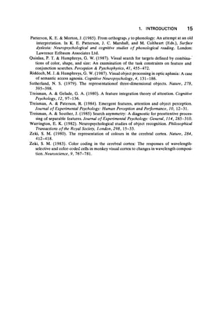 Patterson, Κ. Ε. & Morton, J. (1985). From orthography to phonology: An attempt at an old
interpretation. In Κ. E. Patterson, J. C. Marshall, and M. Coltheart (Eds.), Surface
dyslexia: Neuropsychological and cognitive studies of phonological reading. London:
Lawrence Erlbaum Associates Ltd.
Quinlan, P. T. & Humphreys, G. W. (1987). Visual search for targets defined by combina-
tions of color, shape, and size: An examination of the task constraints on feature and
conjunction searches. Perception & Pyschophysics, 41, 455-472.
Riddoch, M. J. & Humphreys, G. W. (1987). Visual object processing in optic aphasia: A case
of semantic access agnosia. Cognitive Neuropsychology, 4, 131-186.
Sutherland, N. S. (1979). The representationof three-dimensional objects. Nature, 278,
395-398. ·
Treisman, A. & Gelade, G. A. (1980). A feature integration theory of attention. Cognitive
Psychology, 12, 97-136.
Treisman, A. & Paterson, R. (1984). Emergent features, attention and object perception.
Journal of Experimental Psychology: Human Perception and Performance, 10, 12-31.
Treisman, A. & Souther, J. (1985) Search asymmetry: A diagnostic for preattentive proces-
sing of separable features. Journal o f Experimental Psychology: General, 114, 285-310.
Warrington, E. K. (1982). Neuropsychological studies of object recognition. Philosophical
Transactions o f the Royal Society, London, 298, 15-33.
Zeki, S. M. (1980). The representation of colours in the cerebral cortex. Nature, 284,
412-418.
Zeki, S. M. (1983). Color coding in the cerebral cortex: The responses of wavelength-
selective and color-coded cells in monkey visual cortex to changes in wavelength composi-
tion. Neuroscience, 9, 767-781.
1. INTRODUCTION 15
 