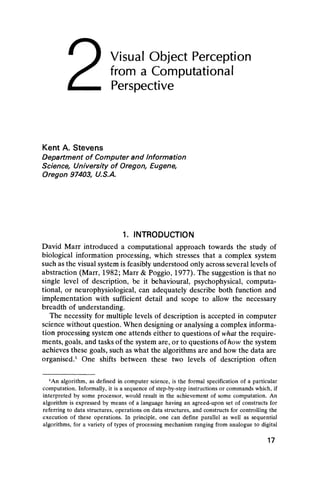 Visual Object Perception
from a Computational
Perspective
Kent A. Stevens
Department of Computer and Information
Science, University of Oregon, Eugene,
Oregon 97403, U.S.A.
1. INTRODUCTION
David Marr introduced a computational approach towards the study of
biological information processing, which stresses that a complex system
such as the visual system is feasibly understood only across several levels of
abstraction (Marr, 1982; Marr & Poggio, 1977). The suggestion is that no
single level of description, be it behavioural, psychophysical, computa-
tional, or neurophysiological, can adequately describe both function and
implementation with sufficient detail and scope to allow the necessary
breadth of understanding.
The necessity for multiple levels of description is accepted in computer
science without question. When designing or analysing a complex informa-
tion processing system one attends either to questions of what the require-
ments, goals, and tasks of the system are, or to questions of how the system
achieves these goals, such as what the algorithms are and how the data are
organised.1 One shifts between these two levels of description often
*An algorithm, as defined in computer science, is the formal specification of a particular
computation. Informally, it is a sequence of step-by-step instructions or commands which, if
interpreted by some processor, would result in the achievement of some computation. An
algorithm is expressed by means of a language having an agreed-upon set of constructs for
referring to data structures, operations on data structures, and constructs for controlling the
execution of these operations. In principle, one can define parallel as well as sequential
algorithms, for a variety of types of processing mechanism ranging from analogue to digital
17
2
 
