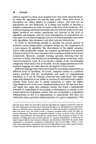 without regard for a third, more detailed level, that of the actual hardware
on which the algorithms run and the data reside. These three levels of
description are rather distinct in computer science, and each has its
appropriate use and limitations. It is simply not feasible to describe a
complex computation in terms of events at the level of the hardware. The
technical language and formal principles that are relevant at the level of the
digital hardware are neither appropriate nor relevant at the level of
algorithm and program, and vice versa. Descriptions of computations are
best made via a technical language and a set of formal principles concerned
with algorithms, data structures, and other relevant abstractions.
It would be theoretically possible to describe the precise pattern of
hardware events arising within a computer during, say, the computation of
a least squares fit algorithm. The determinism of the digital computer
allows, with considerable tedium, the complete specification of its detailed
behaviour down to the most elemental state transitions within its electronic
components. However, consider working upwards, inferring what the
processor is doing, what function it is performing, purely on the basis of the
observed hardware event. It is not merely a matter of the overwhelming
complexity which makes this not feasible, it is the inappropriateness of the
technical language for other than the description of local events.
Different languages have been developed for describing computations at
different levels of specificity. Of course, computer science is a synthetic
science involved with the development and study of computational
machinery as it can be humanly conceived and understood. One might
argue that limitations in our ability to conceive of and understand complex
systems fairly forces one to attend exclusively to either the higher
(algorithmic) level or the lower (implementation) level. Be that as it may,
one might also argue that computer science has found a fundamental
principle of computation (a law perhaps as fundamental as entropy or the
conservation laws in physics), namely, that one can describe a computation
independently of how it is implemented, or equivalently, that there are
arbitrarily many equivalent implementations of a given computation. This
18 STEVENS
(discrete state). When one forwards a particular algorithm one suggests a particular recipe for
how the computation proceeds and in what form the data to be manipulated are represented.
There are infinitely many equivalent algorithms for achieving any given computation (con-
sider how many ways one could rewrite a computer program which would not effect its
external behaviour). The choice of algorithm depends, in part, on issues of how the given
primitive representations and functions are implemented—the machinery at hand. It also
depends on design goals such as fault tolerance or “graceful degradation” of behaviour as
input is impoverished, time and space efficiency, the immediacy with which the output of the
computation is provided to subsequent computations, and so forth (Marr, 1982, p. 106).
Thus, when discussing a computation at the level of algorithm one uses rather specific notions
of data structure and the operations that transform input into output.
 