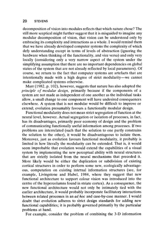 decomposition of vision into modules reflects that which nature chose? The
still more sceptical might further suggest that it is misguided to imagine any
modular decomposition of vision, that vision can be understood only by
embracing its complexity and interactions as a whole. I would remind them
that we have already developed computer systems the complexity of which
defy understanding except in terms of levels of abstraction (ignoring the
hardware when thinking of the functionality, and vice versa) and only very
locally (considering only a very narrow aspect of the system under the
simplifying assumption that there are no important dependencies on global
states of the system that are not already reflected by local parameters). Of
course, we return to the fact that computer systems are artefacts that are
intentionally made with a high degree of strict modularity—we cannot
make complicated systems otherwise.
Marr (1982, p. 102), however, suggests that nature has also adopted the
principle o f modular design, primarily because if the components of a
system are not made as independent of one another as the individual tasks
allow, a small change to one component will have undesired consequences
elsewhere. A system that is not modujar would be difficult to improve or
extend; evolution presumably favours a functionally modular design.
Functional modularity does not mean strict segregation of function at the
neural level, however. Actual segregation or isolation of processes, in fact,
has its disadvantages, primarily poor economy of design and the problem
of communicating functionally useful information among processes. If two
problems are interrelated (such that the solution to one partly constrains
the solution to the other), it would be disadvantageous to isolate them.
Moreover, just as evolution favours functional modularity, it probably is
limited in how literally the modularity can be extended. That is, it would
seem improbable that evolution would extend the capabilities of a visual
system by implementing the new perceptual ability with neural structures
that are strictly isolated from the neural mechanisms that preceded it.
More likely would be either the duplication or subdivision of existing
cortical structures in order to perform some new, ecologically advantage-
ous, computation on existing internal information structures (see, for
example, Livingstone and Hubei, 1984, where they suggest that new
functional architecture to support colour vision was introduced into the
centre of the h]/percolumns found in striate cortex). As a consequence, the
new functional architecture would not only be intimately tied with the
earlier architecture, it would probably incorporate facilitatory interactions
between related processes in an ad hoc and case-by-case manner. I would
doubt that evolution adheres to strict design standards for adding new
functional capabilities; it is probably governed primarily by the particular
problems at hand.
For example, consider the problem of combining the 3-D information
20 STEVENS
 
