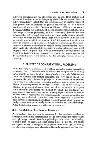 2. VISUAL OBJECT PERCEPTION 21
delivered simultaneously by stereopsis and motion. Both motion and
stereopsis have limitations in the quality of the 3-D information they can
deliver individually. In fact, they are complementary so that the results of
each process can be combined to provide information that is otherwise
ambiguous (Richards, 1985; Waxman & Ullman, 1985). It is not known,
however, whether the combining of motion and stereopsis is achieved at a
later stage of depth processing, with no “ cross-talk” between the two
processes that deliver depth information, or concurrently by more intimate
interaction between the two. Since there are, in addition to motion and
stereopsis, several additional sources of 3-D information, it would seem
easier to imagine a computational architecture for combining 3-D informa-
tion that minimises interactions between or among the contributing “ mod-
ules” . As to what global architecture is incorporated in human vision is still
largely a matter of speculation. Most of the insight has been gained at the
level of the brain’s ‘‘microarchitecture’’, as it were, the processing achieved
by individual neural units selective to, for example, motion or stereo
disparity.
3. SURVEY OF COMPUTATIONAL PROBLEMS
In the following we discuss several problems central to spatial perception:
stereopsis, the 3-D interpretation of motion, the interpolation or “ filling
in” of smooth surfaces, the description of surface shape, the 3-D interpre-
tation of contours and texture gradients, and very briefly sketch the
processing that might follow the perception of visible surfaces. In examin-
ing a variety of information processing problems such as these one can
discern a recurring theme in this type of work— one of discovering the
physical (or geometrical) constraints that allow the solution to a given
visual problem, postulating the method by which the constraints are
incorporated into some computation, making explicit various aspects of
how the data are represented and processed, and eventually accounting not
only for psychophysical results but tying these suggestions to particular
neuorophysiological mechanisms. It is a relatively recent idea to attempt to
bridge between computationally motivated theories and clinical findings.
After the following survey we will close on that note.
3.1. The Matching Problem in Stereopsis
A particularly clear problem is presented by the matching problem in
stereopsis, namely the determination of the correspondence between left
and right images in order that the angular disparity between corresponding
elements may be registered. Each image point in the one eye might
correspond to any of a range of image points in the other eye, depending
on where the point projects when viewed from the perspective of the other
 