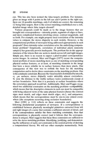 eye. This has also been termed the false-targets problem. For instance,
given an image with 4 points in the left eye and 4 points in the right eye,
there are 16 possible matchings, only 4 of which are correct, the remaining
12 being false targets. How is the correct matching established over a rich,
detailed image where false targets abound?
Various proposals could be made as to the image features that are
brought into correspondence— intensity points, segments of edges or lines,
and more complicated features involving colour, contrast magnitude, and
so forth. For example, one might propose local correlation of the intensity
values to estimate the stereo disparity in each vicinity. However, is the
computational problem of stereopsis being addressed appropriately in such
proposals? Does intensity-value correlation solve the underlying computa-
tional problem? Empirically, correlation of individual pixels (intensity
samples) has generally proven inadequate. The problem lies in the approp-
riateness of the tokens that one seeks to match across left and right images.
Simply put, there is no reason to expect a pixel-to-pixel correspondence
across images. In contrast, Marr and Poggio (1977) recast the computa-
tional problem of stereo matching more as one of matching corresponding
physical surface features, or at least, of matching elements in the image
that have a more reliable tie to surface features than mere pixels. One
consequence of this view was to rethink the basis for the matching
computation and to derive three constraints on the matching problem. One
isthecontinuity constraint. Because the visual world isdominated by smooth,
op ^ue surfaces, stereo disparity varies smoothly almost everywhere,
be ause the distance to the visible surfaces varies continuously except at
surface boundaries. Note that it is precisely at surface boundaries where
the correlation approach would fail. Additionally, Marr and Poggio recog-
nised two additional constraints on the matching problem—compatibility,
which means that the descriptive elements in each eye must be compatible
with being adjacent views of the same physical features (hence the contrast
signs must match, and edges must match edges, etc.), and uniqueness,
which means that the correspondence must be one-to-one almost every-
where (the exceptions occurring along occlusion boundaries).
Marr (1982, p. 114) reflects on these constraints and suggests the
following fundamental assumption o f stereopsis. If a correspondence is
established between physically meaningful primitives extracted from left
and right images of a scene that contains a sufficient amount of detail, and
if the correspondence satisfys the three matching constraints, then that
correspondence is physically correct (and it follows that the correspon-
dence is unique). Marr suggests that these three constraints are sufficient to
solve the stereo matching problem. Identifying, justifying, and demonstrat-
ing the sufficiency of such a set constraints is the central activity of deriving
a computational theory. We will see other examples momentarily. Note
22 STEVENS
 