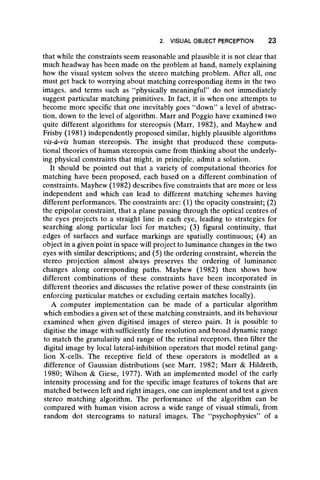 2. VISUAL OBJECT PERCEPTION 23
that while the constraints seem reasonable and plausible it is not clear that
much headway has been made on the problem at hand, namely explaining
how the visual system solves the stereo matching problem. After all, one
must get back to worrying about matching corresponding items in the two
images, and terms such as “ physically meaningful” do not immediately
suggest particular matching primitives. In fact, it is when one attempts to
become more specific that one inevitably goes “ down” a level of abstrac-
tion, down to the level of algorithm. Marr and Poggio have examined two
quite different algorithms for stereopsis (Marr, 1982), and Mayhew and
Frisby (1981) independently proposed similar, highly plausible algorithms
vis-à-vis human stereopsis. The insight that produced these computa-
tional theories of human stereopsis came from thinking about the underly-
ing physical constraints that might, in principle, admit a solution.
It should be pointed out that a variety of computational theories for
matching have been proposed, each based on a different combination of
constraints. Mayhew (1982) describes five constraints that are more or less
independent and which can lead to different matching schemes having
different performances. The constraints are: (1) the opacity constraint; (2)
the epipolar constraint, that a plane passing through the optical centres of
the eyes projects to a straight line in each eye, leading to strategies for
searching along particular loci for matches; (3) figurai continuity, that
edges of surfaces and surface markings are spatially continuous; (4) an
object in a given point in space will project to luminance changes in the two
eyes with similar descriptions; and (5) the ordering constraint, wherein the
stereo projection almost always preserves the ordering of luminance
changes along corresponding paths. Mayhew (1982) then shows how
different combinations of these constraints have been incorporated in
different theories and discusses the relative power of these constraints (in
enforcing particular matches or excluding certain matches locally).
A computer implementation can be made of a particular algorithm
which embodies a given set of these matching constraints, and its behaviour
examined when given digitised images of stereo pairs. It is possible to
digitise the image with sufficiently fine resolution and broad dynamic range
to match the granularity and range of the retinal receptors, then filter the
digital image by local lateral-inhibition operators that model retinal gang-
lion X-cells. The receptive field of these operators is modelled as a
difference of Gaussian distributions (see Marr, 1982; Marr & Hildreth,
1980; Wilson & Giese, 1977). With an implemented model of the early
intensity processing and for the specific image features of tokens that are
matched between left and right images, one can implement and test a given
stereo matching algorithm. The performance of the algorithm can be
compared with human vision across a wide range of visual stimuli, from
random dot stereograms to natural images. The “ psychophysics” of a
 