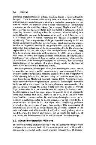 24 STEVENS
computer implementation of a stereo matching theory is rather difficult to
interpret. If the implementation utterly fails to achieve the same stereo
correspondence as do humans in viewing a particular stereo pair one can
surmise that the two methods differ in some combination of the matching
constraints or the matching tokens, (for example, Mayhew and Frisby,
1981, devised an ingenious stereo pair that tested a detailed prediction
regarding the stereo matching tokens incorporated in human vision). It is
more difficult to interpret the behaviour of an implemented theory when it
is reasonably close to human behaviour but deviates consistently and
significantly. One interpretation of the performance disparity is that the
human visual system embodies a close, but not exact, engineering approx-
imation to the process laid out in the given theory. That is, the theory is
correct but does not capture all the implementation details. The alternative
explanation is that one does not yet have the right theory, of course. There
have been several stereopsis implementations by different investigators,
each based on similar but slightly different combinations of computational
constraints. The evolution of theories has led to increasingly close matches
of predictions of the known psychophysics of stereopsis, but a conclusive
demonstration of the validity of a given theory solely on the basis of
similarity of behaviour has remained illusive.
The basic problem of stereopsis, recall, is determining the correct match
between the two images, so that stereo disparity may be computed. There
are subsequent computational problems associated with the interpretation
of the disparity information, foremost being the computation of distance
from disparity (see Mayhew & Longuet-Higgins, 1982). Another problem,
which has been considered primarily in the context of stereopsis, but which
likely has wider scope, concerns the interpolation or reconstruction of a
smooth surface between the points where stereopsis is able to provide
depth information. In a sparse random dot stereogram, for instance, once
the stereogram is fused, the points appear in space to lie on an apparently
continuous surface that exists between the dots, as if the dots were
embedded in atransparent sheet. Because interpolation phenomena can be
seen also in surfaces depicted by motion sequences, we will return to it as a
computational problem in its own right, after considering problems
involved in the perception of space from motion. This interweaving of
computational problems is commonplace and probably inherent to the
nature of vision, and while it makes it difficult to develop clearly demar-
cated theories, it is possibly unavoidable. Let us turn to the next topic of
our survey, the 3-D interpretation of motion across the retinal image.
3.2. Motion Interpretation Problems
The stereo matching problem was one of the first computational problems
in vision to be addressed in detail. Another computational problem which
has recently received at least as much attention concerns the 3-D interpre-
 