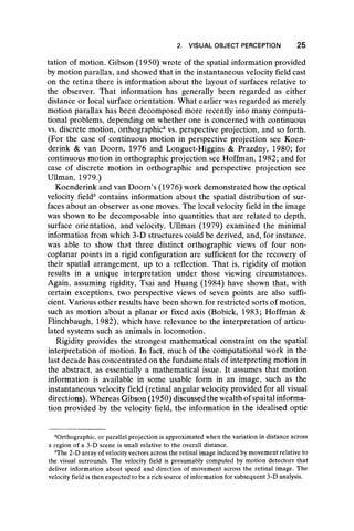 2. VISUAL OBJECT PERCEPTION 25
tation of motion. Gibson (1950) wrote of the spatial information provided
by motion parallax, and showed that in the instantaneous velocity field cast
on the retina there is information about the layout of surfaces relative to
the observer. That information has generally been regarded as either
distance or local surface orientation. What earlier was regarded as merely
motion parallax has been decomposed more recently into many computa-
tional problems, depending on whether one is concerned with continuous
vs. discrete motion, orthographic2vs. perspective projection, and so forth.
(For the case of continuous motion in perspective projection see Koen-
derink & van Doorn, 1976 and Longuet-Higgins & Prazdny, 1980; for
continuous motion in orthographic projection see Hoffman, 1982; and for
case of discrete motion in orthographic and perspective projection see
Ullman, 1979.)
Koenderink and van Doom’s (1976) work demonstrated how the optical
velocity field3 contains information about the spatial distribution of sur-
faces about an observer as one moves. The local velocity field in the image
was shown to be decomposable into quantities that are related to depth,
surface orientation, and velocity. Ullman (1979) examined the minimal
information from which 3-D structures could be derived, and, for instance,
was able to show that three distinct orthographic views of four non-
coplanar points in a rigid configuration are sufficient for the recovery of
their spatial arrangement, up to a reflection. That is, rigidity of motion
results in a unique interpretation under those viewing circumstances.
Again, assuming rigidity, Tsai and Huang (1984) have shown that, with
certain exceptions, two perspective views of seven points are also suffi-
cient. Various other results have been shown for restricted sorts of motion,
such as motion about a planar or fixed axis (Bobick, 1983; Hoffman &
Flinchbaugh, 1982), which have relevance to the interpretation of articu-
lated systems such as animals in locomotion.
Rigidity provides the strongest mathematical constraint on the spatial
interpretation of motion. In fact, much of the computational work in the
last decade has concentrated on the fundamentals of interpreting motion in
the abstract, as essentially a mathematical issue. It assumes that motion
information is available in some usable form in an image, such as the
instantaneous velocity field (retinal angular velocity provided for all visual
directions). Whereas Gibson (1950) discussed the wealth of spaital informa-
tion provided by the velocity field, the information in the idealised optic
Orthographic, or parallel projection is approximated when the variation in distance across
a region of a 3-D scene is small relative to the overall distance.
3
The 2-D array of velocity vectors across the retinal image induced by movement relative to
the visual surrounds. The velocity field is presumably computed by motion detectors that
deliver information about speed and direction of movement across the retinal image. The
velocity field is then expected to be a rich source of information for subsequent 3-D analysis.
 