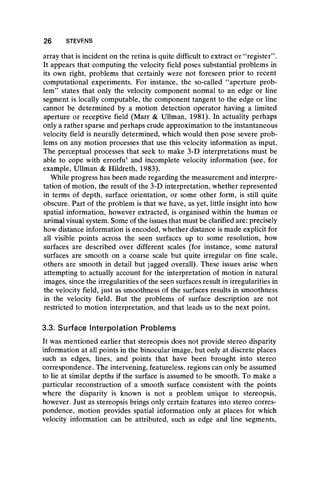array that is incident on the retina is quite difficult to extract or “ register” .
It appears that computing the velocity field poses substantial problems in
its own right, problems that certainly were not foreseen prior to recent
computational experiments. For instance, the so-called “ aperture prob-
lem” states that only the velocity component normal to an edge or line
segment is locally computable, the component tangent to the edge or line
cannot be determined by a motion detection operator having a limited
aperture or receptive field (Marr & Ullman, 1981). In actuality perhaps
only a rather sparse and perhaps crude approximation to the instantaneous
velocity field is neurally determined, which would then pose severe prob-
lems on any motion processes that use this velocity information as input.
The perceptual processes that seek to make 3-D interpretations must be
able to cope with errorfu1 and incomplete velocity information (see, for
example, Ullman & Hildreth, 1983).
While progress has been made regarding the measurement and interpre-
tation of motion, the result of the 3-D interpretation, whether represented
in terms of depth, surface orientation, or some other form, is still quite
obscure. Part of the problem is that we have, as yet, little insight into how
spatial information, however extracted, is organised within the human or
animal visual system. Some of the issues that must be clarified are: precisely
how distance information is encoded, whether distance is made explicit for
all visible points across the seen surfaces up to some resolution, how
surfaces are described over different scales (for instance, some natural
surfaces are smooth on a coarse scale but quite irregular on fine scale,
others are smooth in detail but jagged overall). These issues arise when
attempting to actually account for the interpretation of motion in natural
images, since the irregularities of the seen surfaces result in irregularities in
the velocity field, just as smoothness of the surfaces results in smoothness
in the velocity field. But the problems of surface description are not
restricted to motion interpretation, and that leads us to the next point.
3.3. Surface Interpolation Problems
It was mentioned earlier that stereopsis does not provide stereo disparity
information at all points in the binocular image, but only at discrete places
such as edges, lines, and points that have been brought into stereo
correspondence. The intervening, featureless, regions can only be assumed
to lie at similar depths if the surface is assumed to be smooth. To make a
particular reconstruction of a smooth surface consistent with the points
where the disparity is known is not a problem unique to stereopsis,
however. Just as stereopsis brings only certain features into stereo corres-
pondence, motion provides spatial information only at places for which
velocity information can be attributed, such as edge and line segments,
26 STEVENS
 