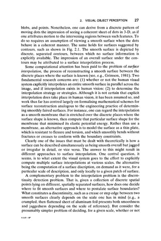 2. VISUAL OBJECT PERCEPTION 27
blobs, and points. Nonetheless, one can derive from a discrete pattern of
moving dots the impression of seeing a coherent sheet of dots in 3-D, as if
one attributes motion to the intervening regions between such features. To
do so requires an assumption of viewing a smooth surface when the dots
behave in a coherent manner. The same holds for surfaces suggested by
contours, such as shown in Fig. 2.1. The smooth surface is depicted by
discrete, separated contours, between which no surface information is
explicitly available. The impression of an overall surface under the con-
tours may be attributed to a surface interpolation process.
Some computational attention has been paid to the problem of surface
interpolation, the process of reconstructing a smooth surface between the
discrete places where the surface is known (see, e.g., Grimson, 1981). Two
fundamental research concerns are: (1) whether or not the human visual
system explicitly interpolates an entire smooth surface in parallel across the
image, and if interpolation exists in human vision: (2) to determine the
interpolation strategy or strategies. Although it is not certain that explicit
interpolation does take place in human vision, it has been assumed so, and
work thus far has centred largely on formalising mathematical schemes for
surface reconstruction analogous to the engineering practice of determin-
ing smoothly faired surfaces. For instance, one can regard the interpolation
as a smooth membrane that is stretched over the discrete places where the
surface shape is known, then compute that particular surface shape for the
membrane that minimised its elastic potential energy. Rather than use a
membrane, an alternative approach is to model the surface as a thin plate,
which is resistant to flexure and torsion, and which smoothly bends without
fractures or creases to conform with the boundary constraints.
Clearly one of the issues that must be dealt with theoretically is how a
surface can be described simultaneously as being smooth overall but jagged
or irregular in detail, or vice versa. The answer to this might result in
different approaches to surface interpolation. One central question, it
seems, is to what extent the visual system goes to the effort to explicitly
compute multiple surface interpolations at various scales, the alternative
being the computation of a surface discription, on demand as it were, for a
particular scale of description, and only locally to a given patch of surface.
A complementary problem to the interpolation problem is the discon-
tinuity detection problem. That is, given a collection of discrete spatial
points lying on different, spatially separated surfaces, how does one decide
where to fit smooth surfaces and where to postulate surface boundaries?
What constitutes a discontinuity, such as a crease or step edge between two
smooth surfaces clearly depends on the scale one has in mind (e.g., a
crumpled, then flattened sheet of aluminum foil presents both smoothness
and jaggedness depending on the scale of reference). But consider the
presumably simpler problem of deciding, for a given scale, whether or not
 