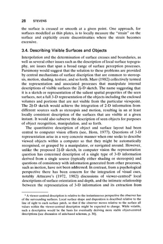 28 STEVENS
the surface is creased or smooth at a given point. One approach, for
surfaces modelled as thin plates, is to locally measure the “ strain” on the
surface and explicitly create discontinuities where the strain becomes
excessive.
3.4. Describing Visible Surfaces and Objects
Interpolation and the determination of surface creases and boundaries, as
well as several other issues such as the description of local surface topogra-
phy, are issues that span a broad range of surface perception processes.
Parsimony would suggest that the solution to these problems are provided
by central mechanisms of surface discription that are common to stereop-
sis, motion, shading, texture, and so forth. Marr (1982) collectively termed
the representation and associated processes that manipulate internal
descriptions of visible surfaces the 2J-D sketch. The name suggesting that
it is a sketch or representation of the salient spatial properties of the seen
surfaces, not a full 3-D representation of the objects including the enclosed
volumes and portions that are not visible from the particular viewpoint.
The 2í-D sketch would achieve the integration of 2-D information from
different sources such as stereopsis and motion, resulting in an at least
locally consistent description of the surfaces that are visible at a given
instant. It would also subserve the description of seen objects for purposes
of object recognition, manipulation, and so forth.
The quantitative description of object and surface layout had been
central to computer vision efforts (see, Horn, 1977). Questions of 3-D
representation arise in a very concrete manner when one seeks to describe
viewed objects within a computer so that they might be automatically
recognised, or grasped by a manipulator, or navigated around. However,
unlike the proposed 2J-D sketch, in computer vision the representation
question has concerned description of a single type of 3-D information
derived from a single source (typically either shading or stereopsis) and
questions of consistency with information generated from other processes,
such as motion, have not been addressed. In contrast, from a psychological
perspective there has been concern for the integration of visual cues,
notably Attneave’s (1972, 1982) discussions of viewer-centred4 local
descriptions of surface orientation and depth, and the intimate relationship
between the representation of 3-D information and its extraction from
4A viewer-centred description is relative to the instantaneous perspective the observer has
of the surrounding surfaces. Local surface shape and disposition is described relative to the
line of sight to each surface patch, so that if the observer moves relative to the surface all
values within the viewer-centred description might be expected to change. While volatile,
such a description would be the basis for eventually deriving more stable object-centred
descriptions (see discussion of axis-based schemes, p. 30).
 