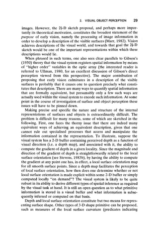 2. VISUAL OBJECT PERCEPTION 29
images. However, the 2|-D sketch proposal, and perhaps more impor-
tantly its theoretical motivation, constitutes the broadest statement of the
purpose of early vision, namely the processing of image information in
order to develop a description of the visible surfaces (Marr, 1982). Vision
achieves descriptions of the visual world, and towards that goal the 2|-D
sketch would be one of the important representations within which these
descriptions would lie.
When phrased in such terms, one also sees clear parallels to Gibson’s
(1950) theory that the visual system registers spatial information by means
of “ higher order” variables in the optic array (the interested reader is
referred to Ullman, 1980, for an excellent discussion of Gibson’s direct
perception viewed from this perspective). The major contribution of
proposing that early vision culminates in a description of the visible
surfaces is probably that it causes one to question precisely what consti-
tutes that description. There are many ways to quantify spatial information
that are formally equivalent, but presumably only a few such ways are
actually used within the visual system to encode such information. At some
point in the course of investigation of surface and object perception these
issues will have to be pinned down.
Making precise and specific the nature and structure of the internal
representations of surfaces and objects is extraordinarily difficult. The
problem is difficult for many reasons, some of which are sketched in the
following. First, one faces the thorny issue that there are indeed many
equivalent ways of achieving an equivalent description, given that one
cannot rule out specialised processes that access and manipulate the
information contained in the representation. To illustrate, suppose the
visual system has a 2-D buffer containing perceived depth as a function of
visual direction (i.e. a depth map), and associated with it, the ability to
compute the gradient of depth in a given locality. Since the magnitude and
direction of the gradient of depth is straightforwardly related to the local
surface orientation (see Stevens, 1983b), by having the ability to compute
the gradient at any point one has, in effect, a local surface orientation map
for all smooth surface points. Since a depth map facilitates the perception
of local surface orientation, how then does one determine whether or not
local surface orientation is made explicit within some 2-D buffer or simply
computed locally “ on demand” ? The visual system is likely to be quite
robust in its ability to derive different types of spatial inference as required
by the visual task at hand. It is still an open question as to what primitive
information is stored in a visual buffer and what information is subse-
quently inferred or computed on that basis.
Depth and local surface orientation constitute but two means for repres-
enting surface shape. Other types of 3-D shape primitive can be proposed,
such as measures of the local surface curvature (predicates indicating
 