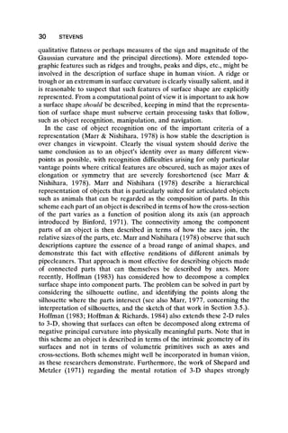 qualitative flatness or perhaps measures of the sign and magnitude of the
Gaussian curvature and the principal directions). More extended topo-
graphic features such as ridges and troughs, peaks and dips, etc., might be
involved in the description of surface shape in human vision. A ridge or
trough or an extremum in surface curvature is clearly visually salient, and it
is reasonable to suspect that such features of surface shape are explicitly
represented. From a computational point of view it is important to ask how
a surface shape should be described, keeping in mind that the representa-
tion of surface shape must subserve certain processing tasks that follow,
such as object recognition, manipulation, and navigation.
In the case of object recognition one of the important criteria of a
representation (Marr & Nishihara, 1978) is how stable the description is
over changes in viewpoint. Clearly the visual system should derive the
same conclusion as to an object’s identity over as many different view-
points as possible, with recognition difficulties arising for only particular
vantage points where critical features are obscured, such as major axes of
elongation or symmetry that are severely foreshortened (see Marr &
Nishihara, 1978). Marr and Nishihara (1978) describe a hierarchical
representation of objects that is particularly suited for articulated objects
such as animals that can be regarded as the composition of parts. In this
scheme each part of an object is described in terms of how the cross-section
of the part varies as a function of position along its axis (an approach
introduced by Binford, 1971). The connectivity among the component
parts of an object is then described in terms of how the axes join, the
relative sizes of the parts, etc. Marr and Nishihara (1978) observe that such
descriptions capture the essence of a broad range of animal shapes, and
demonstrate this fact with effective renditions of different animals by
pipecleaners. That approach is most effective for describing objects made
of connected parts that can themselves be described by axes. More
recently, Hoffman (1983) has considered how to decompose a complex
surface shape into component parts. The problem can be solved in part by
considering the silhouette outline, and identifying the points along the
silhouette where the parts intersect (see also Marr, 1977, concerning the
interpretation of silhouettes, and the sketch of that work in Section 3.5.).
Hoffman (1983; Hoffman & Richards, 1984) also extends these 2-D rules
to 3-D, showing that surfaces can often be decomposed along extrema of
negative principal curvature into physically meaningful parts. Note that in
this scheme an object is described in terms of the intrinsic geometry of its
surfaces and not in terms of volumetric primitives such as axes and
cross-sections. Both schemes might well be incorporated in human vision,
as these researchers demonstrate. Furthermore, the work pf Shepard and
Metzler (1971) regarding the mental rotation of 3-D shapes strongly
30 STEVENS
 