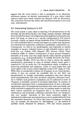 2. VISUAL OBJECT PERCEPTION 31
suggests that the visual system is able to manipulate in an effectively
continuous manner an internal representation of a seen object which
captures salient part-whole relations (see Shepard, 1981 for discussion).
The connection between this ability and objection perception is not at all
clear, unfortunately.
3.5. Interpreting Contours in 3-D
The visual system is quite adept at imposing 3-D interpretations on line
drawings, the line-drawn Necker cube being a familiar example. Although
there are infinitely many 3-D configurations thatmight have projected to any
given 2-D image, we tend to see a specific configuration in 3-D (and its
reversal)— clearly, we impose strong constraints on the 3-D interpretation.
It is well established that in viewing such figures we prefer that interpreta-
tion which favours regularities, symmetries, parallelisms, coplanarities, etc.
Consequently, we tend to see parallelograms and trapezoids as slanted
rectangles or squares, trihedral vertices as right trihedral vertices, and so
forth (see, e.g., Perkins, 1982; Shepard, 1981; Stevens, 1983a). These
tendencies might be indirect consequences of more general Praegnanz
principles or in some cases they might directly reflect specific perceptual
assumptions, (e.g., of perpendicularity). To amplify this point, the Praeg-
nanz principle (Koffka, 1935) says that we tend to choose the simplest
interpretation, particularly in cases of minimal stimuli, hence given a
trapezoid in 2-D we prefer the 3-D interpretation which, in addition to
preserving parallelism and symmetry, results in equal length lines and
equal angles at the vertices (which implicitly results in 90° angles in 3-D).
While there is considerable evidence for Praegnanz in our visual interpre-
tations, it does not exclude the possibility that we also drive our
interpretations by strongly constraining assumptions that more directly
entail perpendicularity and other geometric properties (discussed later).
As to whether such geometric assumptions can be rephrased in terms of
Praegnanz is probably a pursuit of secondary importance. In contrast, of
considerable importance from a computational point of view is determin-
ing precisely what 3-D interpretation problems exist, what each entails, and
what constraint is employed to solve each. It is another matter to study how
these various constraints are integrated, that is, by what methods do
simultaneous and potentially conflicting constraints force one interpreta-
tion over another. Questions of how these constraints might be
implemented within some perceptual process can be studied distinctly from
the constraints themselves. It is there that issues of Praegnanz re-emerge
(see, for example, the discussion on “hill-climbing” , i.e. the method of
gradient ascent, discussed by Attneave, 1982 and various proposed
 