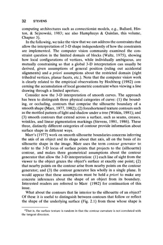 32 STEVENS
computing architectures such as connectionist models, e.g., Ballard, Hin-
ton, & Sejnowski, 1983; see also Humphreys & Quinlan, this volume,
Chapter 3).
In the following, we take the view that we can address the constraints that
allow the interpretation of 3-D shape independently of how the constraints
are implemented. The computer vision community examined the con-
straint question in the limited domain of blocks (Waltz, 1975), showing
how local configurations of vertices, while individually ambiguous, are
mutually constraining so that a global 3-D interpretation can usually be
derived, given assumptions of general position (ruling out accidental
alignments) and a priori assumptions about the restricted domain (right
trihedral vertices, planar facets, etc.). Note that the computer vision work
is clearly related to the empirical observations by Hochberg (1982) con-
cerning the accumulation of local geometric constraint when viewing a line
drawing through a limited aperture.
Consider now the 3-D interpretation of smooth curves. The approach
has been to distinguish three physical categories of curve: (1) the bound-
ing, or occluding, contours that comprise the silhouette boundary of a
smooth shape (Marr, 1977,1982); (2) foreshortened texture contours such
as the mottled pattern of light and shadow under a tree (Witkin, 1981); and
(3) smooth contours that extend across a surface, such as seams, creases,
wrinkles, and linear pigmentation markings (Stevens, 1981, 1986). These
three, distinctly different categories of contour provide information about
surface shape in different ways.
Marr’s (1977) work on smooth silhouette boundaries concerns inferring
the axis of an object and its shape about that axis, all on the basis of its
silhouette shape in the image. Marr uses the term contour generator to
refer to the 3-D locus of surface points that projects to the (silhouette)
contour, and makes three geometrical assumptions about the contour
generator that allow the 3-D interpretation: (1) each line of sight from the
viewer to the object grazes the object’s surface at exactly one point; (2)
that nearby points on the contour arise from nearby points on the contour
generator; and (3) the contour generator lies wholly in a single plane. It
would appear that these assumptions must be held a priori to make any
concrete inferences about the shape of an object from its boundary.
Interested readers are referred to Marr (1982) for continuation of this
issue.
What about the contours that lie interior to the silhouette of an object?
Of these it is useful to distinguish between contours that follow or reflect
the shape of the underlying surface (Fig. 2.1) from those whose shape is
5That is, the surface texture is random in that the contour curvature is not correlated with
the tangent direction.
 