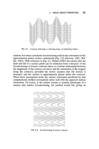 2. VISUAL OBJECT PERCEPTION 3 3
FIG. 2.1. Contours following or reflecting shape of underlying surface.
random, but whose systematic foreshortening reflects the orientation of the
approximately planar surface underneath (Fig. 2.2) (Stevens, 1981; Wit-
kin, 1981). With reference to Fig. 2.2, Witkin (1981) has shown that the
slant and tilt of a surface patch can be estimated from a measure of the
foreshortening of texture contours (there is a lawful relationship between
the magnitude of the contour curvature and the orientation of the tangent
along the contour), provided the viewer assumes that the texture is
isotropic5 and the surface is approximately planar under the contours.
When these assumptions hold, the surface orientation predicted by that
computational method corresponds rather well with the apparent surface
orientation. Of course, if the surface texture is actually anisotropic in a
manner that mimics foreshortening, the method would fail, giving an
FIG. 2.2. Foreshortening of texture contours.
 