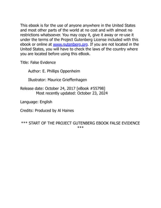 This ebook is for the use of anyone anywhere in the United States
and most other parts of the world at no cost and with almost no
restrictions whatsoever. You may copy it, give it away or re-use it
under the terms of the Project Gutenberg License included with this
ebook or online at www.gutenberg.org. If you are not located in the
United States, you will have to check the laws of the country where
you are located before using this eBook.
Title: False Evidence
Author: E. Phillips Oppenheim
Illustrator: Maurice Grieffenhagen
Release date: October 24, 2017 [eBook #55798]
Most recently updated: October 23, 2024
Language: English
Credits: Produced by Al Haines
*** START OF THE PROJECT GUTENBERG EBOOK FALSE EVIDENCE
***
 