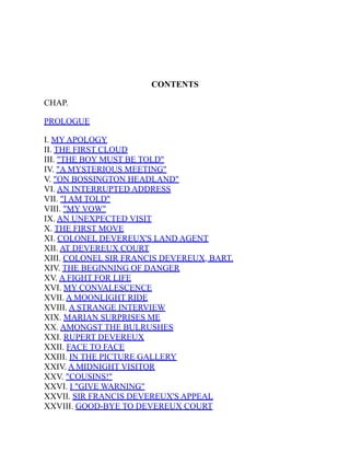 CONTENTS
CHAP.
PROLOGUE
I. MY APOLOGY
II. THE FIRST CLOUD
III. "THE BOY MUST BE TOLD"
IV. "A MYSTERIOUS MEETING"
V. "ON BOSSINGTON HEADLAND"
VI. AN INTERRUPTED ADDRESS
VII. "I AM TOLD"
VIII. "MY VOW"
IX. AN UNEXPECTED VISIT
X. THE FIRST MOVE
XI. COLONEL DEVEREUX'S LAND AGENT
XII. AT DEVEREUX COURT
XIII. COLONEL SIR FRANCIS DEVEREUX, BART.
XIV. THE BEGINNING OF DANGER
XV. A FIGHT FOR LIFE
XVI. MY CONVALESCENCE
XVII. A MOONLIGHT RIDE
XVIII. A STRANGE INTERVIEW
XIX. MARIAN SURPRISES ME
XX. AMONGST THE BULRUSHES
XXI. RUPERT DEVEREUX
XXII. FACE TO FACE
XXIII. IN THE PICTURE GALLERY
XXIV. A MIDNIGHT VISITOR
XXV. "COUSINS!"
XXVI. I "GIVE WARNING"
XXVII. SIR FRANCIS DEVEREUX'S APPEAL
XXVIII. GOOD-BYE TO DEVEREUX COURT
 