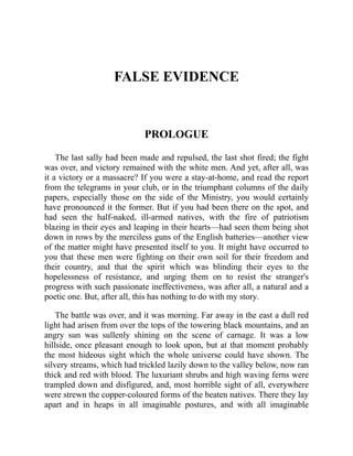 FALSE EVIDENCE
PROLOGUE
The last sally had been made and repulsed, the last shot fired; the fight
was over, and victory remained with the white men. And yet, after all, was
it a victory or a massacre? If you were a stay-at-home, and read the report
from the telegrams in your club, or in the triumphant columns of the daily
papers, especially those on the side of the Ministry, you would certainly
have pronounced it the former. But if you had been there on the spot, and
had seen the half-naked, ill-armed natives, with the fire of patriotism
blazing in their eyes and leaping in their hearts—had seen them being shot
down in rows by the merciless guns of the English batteries—another view
of the matter might have presented itself to you. It might have occurred to
you that these men were fighting on their own soil for their freedom and
their country, and that the spirit which was blinding their eyes to the
hopelessness of resistance, and urging them on to resist the stranger's
progress with such passionate ineffectiveness, was after all, a natural and a
poetic one. But, after all, this has nothing to do with my story.
The battle was over, and it was morning. Far away in the east a dull red
light had arisen from over the tops of the towering black mountains, and an
angry sun was sullenly shining on the scene of carnage. It was a low
hillside, once pleasant enough to look upon, but at that moment probably
the most hideous sight which the whole universe could have shown. The
silvery streams, which had trickled lazily down to the valley below, now ran
thick and red with blood. The luxuriant shrubs and high waving ferns were
trampled down and disfigured, and, most horrible sight of all, everywhere
were strewn the copper-coloured forms of the beaten natives. There they lay
apart and in heaps in all imaginable postures, and with all imaginable
 