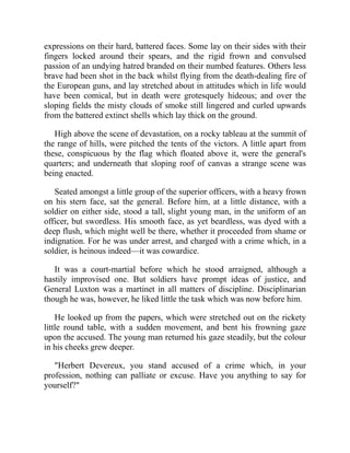 expressions on their hard, battered faces. Some lay on their sides with their
fingers locked around their spears, and the rigid frown and convulsed
passion of an undying hatred branded on their numbed features. Others less
brave had been shot in the back whilst flying from the death-dealing fire of
the European guns, and lay stretched about in attitudes which in life would
have been comical, but in death were grotesquely hideous; and over the
sloping fields the misty clouds of smoke still lingered and curled upwards
from the battered extinct shells which lay thick on the ground.
High above the scene of devastation, on a rocky tableau at the summit of
the range of hills, were pitched the tents of the victors. A little apart from
these, conspicuous by the flag which floated above it, were the general's
quarters; and underneath that sloping roof of canvas a strange scene was
being enacted.
Seated amongst a little group of the superior officers, with a heavy frown
on his stern face, sat the general. Before him, at a little distance, with a
soldier on either side, stood a tall, slight young man, in the uniform of an
officer, but swordless. His smooth face, as yet beardless, was dyed with a
deep flush, which might well be there, whether it proceeded from shame or
indignation. For he was under arrest, and charged with a crime which, in a
soldier, is heinous indeed—it was cowardice.
It was a court-martial before which he stood arraigned, although a
hastily improvised one. But soldiers have prompt ideas of justice, and
General Luxton was a martinet in all matters of discipline. Disciplinarian
though he was, however, he liked little the task which was now before him.
He looked up from the papers, which were stretched out on the rickety
little round table, with a sudden movement, and bent his frowning gaze
upon the accused. The young man returned his gaze steadily, but the colour
in his cheeks grew deeper.
"Herbert Devereux, you stand accused of a crime which, in your
profession, nothing can palliate or excuse. Have you anything to say for
yourself?"
 